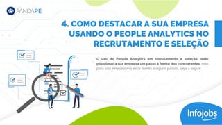 O uso do People Analytics em recrutamento e seleção pode
posicionar a sua empresa um passo à frente dos concorrentes, mas
para isso é necessário estar atento a alguns passos. Veja a seguir:
. COMO DESTACAR A SUA EMPRESA
USANDO O PEOPLE ANALYTICS NO
RECRUTAMENTO E SELEÇÃO
4
 