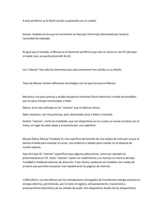 A este periférico se le llamó así por su parecido con un roedor.



Existen modelos en los que la transmisión se hace por infrarrojos eliminando por tanto la
necesidad de cableado.



Al igual que el teclado, el Mouse es el elemento periférico que más se utiliza en una PC (Aunque
en dado caso, se puede prescindir de él).



Los "ratones" han sido los elementos que más variaciones han sufrido en su diseño.



Tipos de Mouse: Existen diferentes tecnologías con las que funciona el Mouse:



Mecánica: era poco precisa y estaba basada en contactos físicos eléctricos a modo de escobillas
que en poco tiempo comenzaban a fallar.

Óptica: es la más utilizada en los "ratones" que se fabrican ahora.

Opto mecánica: son muy precisos, pero demasiado caros y fallan a menudo.

Existen "ratones", como los trackballs, que son dispositivos en los cuales se mueve una bola con la
mano, en lugar de estar abajo y arrastrarla por una superficie.



Mouse Óptico Mouse Trackball: Es una superficie del tamaño de una tarjeta de visita por la que se
desliza el dedo para manejar el cursor, son estáticos e ideales para cuando no se dispone de
mucho espacio.

Hay otro tipo de "ratones" específicos para algunas aplicaciones, como por ejemplo las
presentaciones en PC. Estos "ratones" suelen ser inalámbricos y su manejo es como el del tipo
TrackBall o mediante botones de dirección. Y por último, podemos ver modelos con ruedas de
arrastre que permiten visualizar más rápidamente las páginas de Internet.



c) Micrófono: Los micrófonos son los transductores encargados de transformar energía acústica en
energía eléctrica, permitiendo, por lo tanto el registro, almacenamiento, transmisión y
procesamiento electrónico de las señales de audio. Son dispositivos duales de los altoparlantes,
 