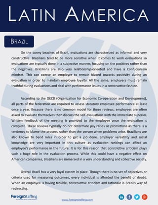 www.foreignstaffing.com .
LATIN AMERICA
BRAZIL
On the sunny beaches of Brazil, evaluations are characterized as informal and very
constructive. Brazilians tend to be more sensitive when it comes to work evaluations so
evaluations are typically done in a subjective manner, focusing on the positives rather than
the negatives. Brazilians are also very relationship-oriented and have a Confucianism
mindset. This can coerce an employer to remain biased towards positivity during an
evaluation in order to maintain employee loyalty. All the same, employers must remain
truthful during evaluations and deal with performance issues in a constructive fashion.
According to the OECD (Organization for Economic Co-operation and Development),
all parts of the federation are required to assess statutory employee performance at least
once a year. Because there is no common model for these reviews, employees are often
asked to evaluate themselves then discuss the self-evaluations with the immediate superior.
Written feedback of the meeting is provided to the employee once the evaluation is
complete. These reviews typically do not determine pay raises or promotions as there is a
tendency to blame the process rather than the person when problems arise. Brazilians are
also known to bend rules in order to get a job done. Employer versatility and social
knowledge are very important in this culture as evaluation rankings can affect an
employee’s performance in the future. It is for this reason that constrictive criticism plays
such a huge role in the evaluation process. While this could have a negative effect on
American companies, Brazilians are immersed in a very understanding and collective society.
Overall Brazil has a very loyal system in place. Though there is no set of objectives or
criteria used for measuring outcomes, every individual is afforded the benefit of doubt.
When an employee is having trouble, constructive criticism and rationale is Brazil’s way of
redirecting.
 