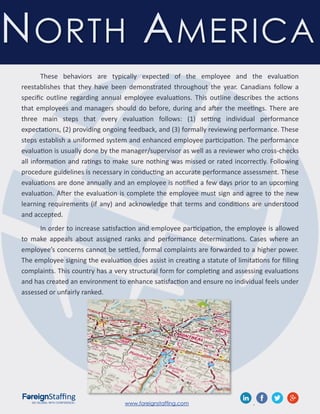 www.foreignstaffing.com .
These behaviors are typically expected of the employee and the evaluation
reestablishes that they have been demonstrated throughout the year. Canadians follow a
specific outline regarding annual employee evaluations. This outline describes the actions
that employees and managers should do before, during and after the meetings. There are
three main steps that every evaluation follows: (1) setting individual performance
expectations, (2) providing ongoing feedback, and (3) formally reviewing performance. These
steps establish a uniformed system and enhanced employee participation. The performance
evaluation is usually done by the manager/supervisor as well as a reviewer who cross-checks
all information and ratings to make sure nothing was missed or rated incorrectly. Following
procedure guidelines is necessary in conducting an accurate performance assessment. These
evaluations are done annually and an employee is notified a few days prior to an upcoming
evaluation. After the evaluation is complete the employee must sign and agree to the new
learning requirements (if any) and acknowledge that terms and conditions are understood
and accepted.
In order to increase satisfaction and employee participation, the employee is allowed
to make appeals about assigned ranks and performance determinations. Cases where an
employee’s concerns cannot be settled, formal complaints are forwarded to a higher power.
The employee signing the evaluation does assist in creating a statute of limitations for filling
complaints. This country has a very structural form for completing and assessing evaluations
and has created an environment to enhance satisfaction and ensure no individual feels under
assessed or unfairly ranked.
NORTH AMERICA
 