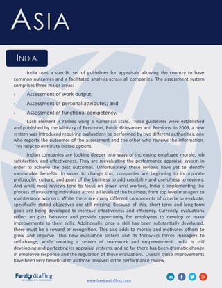 www.foreignstaffing.com .
ASIA
INDIA
India uses a specific set of guidelines for appraisals allowing the country to have
common outcomes and a facilitated analysis across all companies. The assessment system
comprises three major areas:
 Assessment of work output;
 Assessment of personal attributes; and
 Assessment of functional competency.
Each element is ranked using a numerical scale. These guidelines were established
and published by the Ministry of Personnel, Public Grievances and Pensions. In 2009, a new
system was introduced requiring evaluations be performed by two different authorities, one
who reports the outcomes of the assessment and the other who reviews the information.
This helps to eliminate biased options.
Indian companies are looking deeper into ways of increasing employee morale, job
satisfaction, and effectiveness. They are reevaluating the performance appraisal system in
order to achieve the best outcomes. Unfortunately, these reviews have yet to identify
measurable benefits. In order to change this, companies are beginning to incorporate
philosophy, culture, and goals of the business to add credibility and usefulness to reviews.
And while most reviews tend to focus on lower level workers, India is implementing the
process of evaluating individuals across all levels of the business, from top level managers to
maintenance workers. While there are many different components of criteria to evaluate,
specifically stated objectives are still missing. Because of this, short-term and long-term
goals are being developed to increase effectiveness and efficiency. Currently, evaluations
reflect on past behavior and provide opportunity for employees to develop or make
improvements to their skills. Additionally, once a skill has been substantially developed,
there must be a reward or recognition. This also adds to morale and motivates others to
grow and improve. This new evaluation system and its follow-up forces managers to
self-change, while creating a system of teamwork and empowerment. India is still
developing and perfecting its appraisal systems, and so far there has been dramatic change
in employee response and the regulation of these evaluations. Overall these improvements
have been very beneficial to all those involved in the performance review.
 
