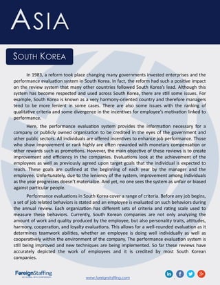 www.foreignstaffing.com .
ASIA
SOUTH KOREA
In 1983, a reform took place changing many governments invested enterprises and the
performance evaluation system in South Korea. In fact, the reform had such a positive impact
on the review system that many other countries followed South Korea’s lead. Although this
system has become respected and used across South Korea, there are still some issues. For
example, South Korea is known as a very harmony-oriented country and therefore managers
tend to be more lenient in some cases. There are also some issues with the ranking of
qualitative criteria and some divergence in the incentives for employee’s motivation linked to
performance.
Here, the performance evaluation system provides the information necessary for a
company or publicly owned organization to be credited in the eyes of the government and
other public sectors. All individuals are offered incentives to enhance job performance. Those
who show improvement or rank highly are often rewarded with monetary compensation or
other rewards such as promotions. However, the main objective of these reviews is to create
improvement and efficiency in the companies. Evaluations look at the achievement of the
employees as well as previously agreed upon target goals that the individual is expected to
reach. These goals are outlined at the beginning of each year by the manager and the
employee. Unfortunately, due to the leniency of the system, improvement among individuals
as the year progresses doesn’t materialize. And yet, no one sees the system as unfair or biased
against particular people.
Performance evaluations in South Korea cover a range of criteria. Before any job begins,
a set of job related behaviors is stated and an employee is evaluated on such behaviors during
the annual review. Each organization has different sets of criteria and rating scale used to
measure these behaviors. Currently, South Korean companies are not only analyzing the
amount of work and quality produced by the employee, but also personality traits, attitudes,
harmony, cooperation, and loyalty evaluations. This allows for a well-rounded evaluation as it
determines teamwork abilities, whether an employee is doing well individually as well as
cooperatively within the environment of the company. The performance evaluation system is
still being improved and new techniques are being implemented. So far these reviews have
accurately depicted the work of employees and it is credited by most South Korean
companies.
 