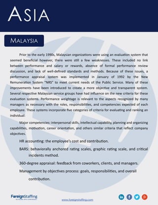 www.foreignstaffing.com .
ASIA
MALAYSIA
Prior to the early 1990s, Malaysian organizations were using an evaluation system that
seemed beneficial however, there were still a few weaknesses. These included no link
between performance and salary or rewards, absence of formal performance review
discussion, and lack of well-defined standards and methods. Because of these issues, a
performance appraisal system was implemented in January of 1992 by the New
Remuneration System “NRS” to meet current needs of the Public Service. Many of these
improvements have been introduced to create a more objective and transparent system.
Several respective Malaysian service groups have had influence on the new criteria for these
evaluation systems. Performance weightage is relevant to the aspects recognized by many
managers as necessary with the roles, responsibilities, and competencies expected of each
employee. These systems incorporate five categories of criteria for evaluating and ranking an
individual:
Major competencies: interpersonal skills, intellectual capability, planning and organizing
capabilities, motivation, career orientation, and others similar criteria that reflect company
objectives.
HR accounting: the employee’s cost and contribution.
BARS: behaviorally anchored rating scales, graphic rating scale, and critical
incidents method.
360-degree appraisal: feedback from coworkers, clients, and managers.
Management by objectives process: goals, responsibilities, and overall
contribution.
 