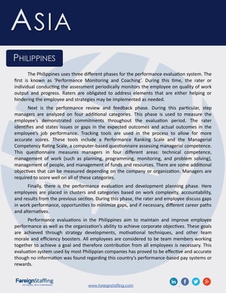 www.foreignstaffing.com .
ASIA
PHILIPPINES
The Philippines uses three different phases for the performance evaluation system. The
first is known as ‘Performance Monitoring and Coaching’. During this time, the rater or
individual conducting the assessment periodically monitors the employee on quality of work
output and progress. Raters are obligated to address elements that are either helping or
hindering the employee and strategies may be implemented as needed.
Next is the performance review and feedback phase. During this particular, step
managers are analyzed on four additional categories. This phase is used to measure the
employee’s demonstrated commitments throughout the evaluation period. The rater
identifies and states issues or gaps in the expected outcomes and actual outcomes in the
employee’s job performance. Tracking tools are used in the process to allow for more
accurate scores. These tools include a Performance Ranking Scale and the Managerial
Competency Rating Scale, a computer-based questionnaire assessing managerial competence.
This questionnaire measures managers in four different areas: technical competence,
management of work (such as planning, programming, monitoring, and problem solving),
management of people, and management of funds and resources. There are some additional
objectives that can be measured depending on the company or organization. Managers are
required to score well on all of these categories.
Finally, there is the performance evaluation and development planning phase. Here
employees are placed in clusters and categories based on work complexity, accountability,
and results from the previous section. During this phase, the rater and employee discuss gaps
in work performance, opportunities to minimize gaps, and if necessary, different career paths
and alternatives.
Performance evaluations in the Philippines aim to maintain and improve employee
performance as well as the organization’s ability to achieve corporate objectives. These goals
are achieved through strategy developments, motivational techniques, and other team
morale and efficiency boosters. All employees are considered to be team members working
together to achieve a goal and therefore contribution from all employees is necessary. This
evaluation system used by most Philippian companies has proved to be effective and accurate
though no information was found regarding this country’s performance-based pay systems or
rewards.
 