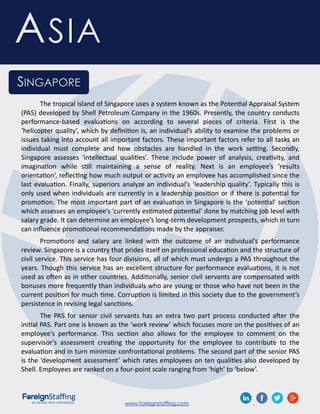 www.foreignstaffing.com .
ASIA
SINGAPORE
The tropical island of Singapore uses a system known as the Potential Appraisal System
(PAS) developed by Shell Petroleum Company in the 1960s. Presently, the country conducts
performance-based evaluations on according to several pieces of criteria. First is the
‘helicopter quality’, which by definition is, an individual’s ability to examine the problems or
issues taking into account all important factors. These important factors refer to all tasks an
individual must complete and how obstacles are handled in the work setting. Secondly,
Singapore assesses ‘intellectual qualities’. These include power of analysis, creativity, and
imagination while still maintaining a sense of reality. Next is an employee’s ‘results
orientation’, reflecting how much output or activity an employee has accomplished since the
last evaluation. Finally, superiors analyze an individual’s ‘leadership quality’. Typically this is
only used when individuals are currently in a leadership position or if there is potential for
promotion. The most important part of an evaluation in Singapore is the ‘potential’ section
which assesses an employee’s ‘currently estimated potential’ done by matching job level with
salary grade. It can determine an employee’s long-term development prospects, which in turn
can influence promotional recommendations made by the appraiser.
Promotions and salary are linked with the outcome of an individual’s performance
review. Singapore is a country that prides itself on professional education and the structure of
civil service. This service has four divisions, all of which must undergo a PAS throughout the
years. Though this service has an excellent structure for performance evaluations, it is not
used as often as in other countries. Additionally, senior civil servants are compensated with
bonuses more frequently than individuals who are young or those who have not been in the
current position for much time. Corruption is limited in this society due to the government’s
persistence in revising legal sanctions.
The PAS for senior civil servants has an extra two part process conducted after the
initial PAS. Part one is known as the ‘work review’ which focuses more on the positives of an
employee’s performance. This section also allows for the employee to comment on the
supervisor’s assessment creating the opportunity for the employee to contribute to the
evaluation and in turn minimize confrontational problems. The second part of the senior PAS
is the ‘development assessment’ which rates employees on ten qualities also developed by
Shell. Employees are ranked on a four-point scale ranging from ‘high’ to ‘below’.
 