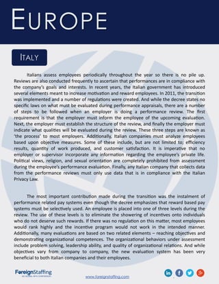 www.foreignstaffing.com .
EUROPE
ITALY
Italians assess employees periodically throughout the year so there is no pile up.
Reviews are also conducted frequently to ascertain that performances are in compliance with
the company’s goals and interests. In recent years, the Italian government has introduced
several elements meant to increase motivation and reward employees. In 2011, the transition
was implemented and a number of regulations were created. And while the decree states no
specific laws on what must be evaluated during performance appraisals, there are a number
of steps to be followed when an employer is doing a performance review. The first
requirement is that the employer must inform the employee of the upcoming evaluation.
Next, the employer must establish the structure of the review, and finally the employer must
indicate what qualities will be evaluated during the review. These three steps are known as
‘the process’ to most employers. Additionally, Italian companies must analyze employees
based upon objective measures. Some of these include, but are not limited to; efficiency
results, quantity of work produced, and customer satisfaction. It is imperative that no
employer or supervisor incorporate any information regarding the employee’s private life.
Political views, religion, and sexual orientation are completely prohibited from assessment
during the employee’s performance evaluation. Finally, any Italian company that collects data
from the performance reviews must only use data that is in compliance with the Italian
Privacy Law.
The most important contribution made during the transition was the instalment of
performance related pay systems even though the decree emphasizes that reward based pay
systems must be selectively used. An employee is placed into one of three levels during the
review. The use of these levels is to eliminate the showering of incentives onto individuals
who do not deserve such rewards. If there was no regulation on this matter, most employees
would rank highly and the incentive program would not work in the intended manner.
Additionally, many evaluations are based on two related elements – reaching objectives and
demonstrating organizational competences. The organizational behaviors under assessment
include problem solving, leadership ability, and quality of organizational relations. And while
objectives vary from company to company, the new evaluation system has been very
beneficial to both Italian companies and their employees.
 