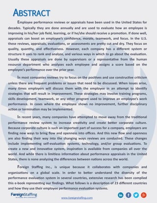 www.foreignstaffing.com .
ABSTRACT
Employee performance reviews or appraisals have been used in the United States for
decades. Typically they are done annually and are used to evaluate how an employee is
improving in his/her job field, learning, or if he/she should receive a promotion. If done well,
appraisals can boost an employee’s confidence, morale, teamwork, and focus. In the U.S.
these reviews, appraisals, evaluations, or assessments are pretty cut and dry. They focus on
quality, quantity, and effectiveness. However, each company has a different system or
structure it uses to rank and analyze, and various ways in which to go about the evaluation.
Usually these appraisals are done by supervisors or a representative from the human
resource department who analyzes each employee and assigns a score based on the
employee’s performance over the prior year.
In most companies reviews try to focus on the positives and use constructive criticism
unless there are frequent problems or issues that need to be discussed. When issues arise,
many times employers will discuss them with the employee in an attempt to identify
strategies that will result in improvement. These strategies may involve training programs,
skills development, teamwork, or any other program used to improve an employee’s work
performance. In cases where the employee shows no improvement, further disciplinary
action or termination may be implemented.
In recent years, many companies have attempted to move away from the traditional
performance review system to increase creativity and create better corporate culture.
Because corporate culture is such an important part of success for a company, employers are
finding new ways to bring flow and openness into offices. And this new flow and openness
are also finding their way into the changing ways reviews are conducted. These changes
include implementing self-evaluation systems, technology, and/or group evaluations. To
create a new and innovative system, inspiration is available from companies all over the
world. And while there is limitless information about performance appraisals in the United
States, there is none analyzing the differences between nations across the world.
Foreign Staffing Inc., is unique because it collaborates with companies and
organizations on a global scale. In order to better understand the diversity of the
performance evaluation system in several countries, extensive research has been complied
this e-book representing our findings. What follows is a description of 23 different countries
and how they use their employee performance evaluation systems.
 