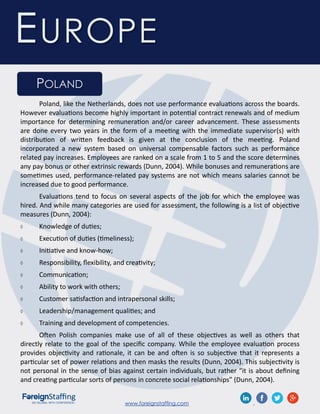 www.foreignstaffing.com .
EUROPE
POLAND
Poland, like the Netherlands, does not use performance evaluations across the boards.
However evaluations become highly important in potential contract renewals and of medium
importance for determining remuneration and/or career advancement. These assessments
are done every two years in the form of a meeting with the immediate supervisor(s) with
distribution of written feedback is given at the conclusion of the meeting. Poland
incorporated a new system based on universal compensable factors such as performance
related pay increases. Employees are ranked on a scale from 1 to 5 and the score determines
any pay bonus or other extrinsic rewards (Dunn, 2004). While bonuses and remunerations are
sometimes used, performance-related pay systems are not which means salaries cannot be
increased due to good performance.
Evaluations tend to focus on several aspects of the job for which the employee was
hired. And while many categories are used for assessment, the following is a list of objective
measures (Dunn, 2004):
 Knowledge of duties;
 Execution of duties (timeliness);
 Initiative and know-how;
 Responsibility, flexibility, and creativity;
 Communication;
 Ability to work with others;
 Customer satisfaction and intrapersonal skills;
 Leadership/management qualities; and
 Training and development of competencies.
Often Polish companies make use of all of these objectives as well as others that
directly relate to the goal of the specific company. While the employee evaluation process
provides objectivity and rationale, it can be and often is so subjective that it represents a
particular set of power relations and then masks the results (Dunn, 2004). This subjectivity is
not personal in the sense of bias against certain individuals, but rather “it is about defining
and creating particular sorts of persons in concrete social relationships” (Dunn, 2004).
 