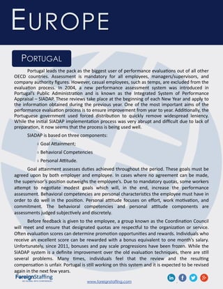 www.foreignstaffing.com .
EUROPE
PORTUGAL
Portugal leads the pack as the biggest user of performance evaluations out of all other
OECD countries. Assessment is mandatory for all employees, managers/supervisors, and
company authority figures. However, casual employees, such as temps, are excluded from the
evaluation process. In 2004, a new performance assessment system was introduced in
Portugal’s Public Administration and is known as the Integrated System of Performance
Appraisal – SIADAP. These reviews take place at the beginning of each New Year and apply to
the information obtained during the previous year. One of the most important aims of the
performance evaluation process is to ensure improvement from year to year. Additionally, the
Portuguese government used forced distribution to quickly remove widespread leniency.
While the initial SIADAP implementation process was very abrupt and difficult due to lack of
preparation, it now seems that the process is being used well.
SIADAP is based on three components:
 Goal Attainment;
 Behavioral Competencies
 Personal Attitude.
Goal attainment assesses duties achieved throughout the period. These goals must be
agreed upon by both employer and employee. In cases where no agreement can be made,
the supervisor’s position outweighs the employee’s. Due to mandatory quotas, some workers
attempt to negotiate modest goals which will, in the end, increase the performance
assessment. Behavioral competencies are personal characteristics the employee must have in
order to do well in the position. Personal attitude focuses on effort, work motivation, and
commitment. The behavioral competencies and personal attitude components are
assessments judged subjectively and discretely.
Before feedback is given to the employee, a group known as the Coordination Council
will meet and ensure that designated quotas are respectful to the organization or service.
Often evaluation scores can determine promotion opportunities and rewards. Individuals who
receive an excellent score can be rewarded with a bonus equivalent to one month’s salary.
Unfortunately, since 2011, bonuses and pay scale progressions have been frozen. While the
SIADAP system is a definite improvement over the old evaluation techniques, there are still
several problems. Many times, individuals feel that the review and the resulting
compensation is unfair. Portugal is still working on this system and it is expected to be revised
again in the next few years.
 