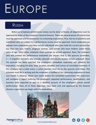 www.foreignstaffing.com .
EUROPE
RUSSIA
Before an employee performance review can be done in Russia, all objectives must be
approved by order of the company’s General Director. There are several pieces of criteria that
must be approved and reviewed prior to conducting evaluations. First, the list of positions and
individuals who are subject to a performance review must be approved. Some employees are
exempt from evaluations and they include individuals who have held the current position for
less than one year, interns, pregnant women, and women who have children under three
years of age. Every other employee must undergo an annual appraisal. Next, the reviewers
who will conduct the performance evaluation are chosen, that is, the quorum committee,
2 – 3 impartial members who provide rationale and ensure reviews remain unbiased. Once
the quorum has been selected, the employee’s immediate supervisor will schedule the
evaluation, including the date, time, location, duration, and names of committee members. If
the company has a trade union, a union member must be on the quorum committee. This
schedule must be in writing and the employee is notified of the upcoming evaluation at least
one month in advance. About two weeks before the scheduled assessment, the supervisor
will complete a report outlining the employee’s expected performance, qualifications, and
business skills expected as well as a detailed account of the employee’s actual overall
performance. Once all of these objectives have been met and approved by the General
Director, supervisors can begin with the evaluations.
 