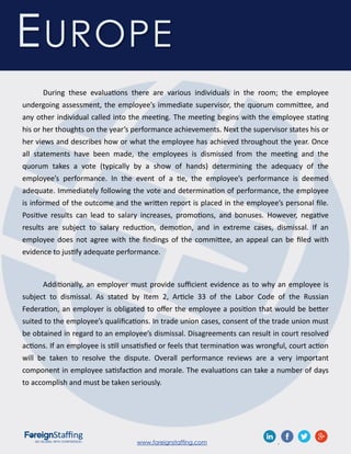 www.foreignstaffing.com .
During these evaluations there are various individuals in the room; the employee
undergoing assessment, the employee’s immediate supervisor, the quorum committee, and
any other individual called into the meeting. The meeting begins with the employee stating
his or her thoughts on the year’s performance achievements. Next the supervisor states his or
her views and describes how or what the employee has achieved throughout the year. Once
all statements have been made, the employees is dismissed from the meeting and the
quorum takes a vote (typically by a show of hands) determining the adequacy of the
employee’s performance. In the event of a tie, the employee’s performance is deemed
adequate. Immediately following the vote and determination of performance, the employee
is informed of the outcome and the written report is placed in the employee’s personal file.
Positive results can lead to salary increases, promotions, and bonuses. However, negative
results are subject to salary reduction, demotion, and in extreme cases, dismissal. If an
employee does not agree with the findings of the committee, an appeal can be filed with
evidence to justify adequate performance.
Additionally, an employer must provide sufficient evidence as to why an employee is
subject to dismissal. As stated by Item 2, Article 33 of the Labor Code of the Russian
Federation, an employer is obligated to offer the employee a position that would be better
suited to the employee’s qualifications. In trade union cases, consent of the trade union must
be obtained in regard to an employee’s dismissal. Disagreements can result in court resolved
actions. If an employee is still unsatisfied or feels that termination was wrongful, court action
will be taken to resolve the dispute. Overall performance reviews are a very important
component in employee satisfaction and morale. The evaluations can take a number of days
to accomplish and must be taken seriously.
EUROPE
 