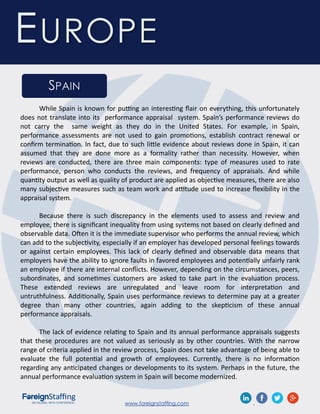 www.foreignstaffing.com .
EUROPE
SPAIN
While Spain is known for putting an interesting flair on everything, this unfortunately
does not translate into its performance appraisal system. Spain’s performance reviews do
not carry the same weight as they do in the United States. For example, in Spain,
performance assessments are not used to gain promotions, establish contract renewal or
confirm termination. In fact, due to such little evidence about reviews done in Spain, it can
assumed that they are done more as a formality rather than necessity. However, when
reviews are conducted, there are three main components: type of measures used to rate
performance, person who conducts the reviews, and frequency of appraisals. And while
quantity output as well as quality of product are applied as objective measures, there are also
many subjective measures such as team work and attitude used to increase flexibility in the
appraisal system.
Because there is such discrepancy in the elements used to assess and review and
employee, there is significant inequality from using systems not based on clearly defined and
observable data. Often it is the immediate supervisor who performs the annual review, which
can add to the subjectivity, especially if an employer has developed personal feelings towards
or against certain employees. This lack of clearly defined and observable data means that
employers have the ability to ignore faults in favored employees and potentially unfairly rank
an employee if there are internal conflicts. However, depending on the circumstances, peers,
subordinates, and sometimes customers are asked to take part in the evaluation process.
These extended reviews are unregulated and leave room for interpretation and
untruthfulness. Additionally, Spain uses performance reviews to determine pay at a greater
degree than many other countries, again adding to the skepticism of these annual
performance appraisals.
The lack of evidence relating to Spain and its annual performance appraisals suggests
that these procedures are not valued as seriously as by other countries. With the narrow
range of criteria applied in the review process, Spain does not take advantage of being able to
evaluate the full potential and growth of employees. Currently, there is no information
regarding any anticipated changes or developments to its system. Perhaps in the future, the
annual performance evaluation system in Spain will become modernized.
 