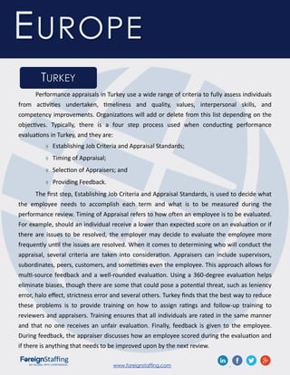 www.foreignstaffing.com .
EUROPE
TURKEY
Performance appraisals in Turkey use a wide range of criteria to fully assess individuals
from activities undertaken, timeliness and quality, values, interpersonal skills, and
competency improvements. Organizations will add or delete from this list depending on the
objectives. Typically, there is a four step process used when conducting performance
evaluations in Turkey, and they are:
 Establishing Job Criteria and Appraisal Standards;
 Timing of Appraisal;
 Selection of Appraisers; and
 Providing Feedback.
The first step, Establishing Job Criteria and Appraisal Standards, is used to decide what
the employee needs to accomplish each term and what is to be measured during the
performance review. Timing of Appraisal refers to how often an employee is to be evaluated.
For example, should an individual receive a lower than expected score on an evaluation or if
there are issues to be resolved, the employer may decide to evaluate the employee more
frequently until the issues are resolved. When it comes to determining who will conduct the
appraisal, several criteria are taken into consideration. Appraisers can include supervisors,
subordinates, peers, customers, and sometimes even the employee. This approach allows for
multi-source feedback and a well-rounded evaluation. Using a 360-degree evaluation helps
eliminate biases, though there are some that could pose a potential threat, such as leniency
error, halo effect, strictness error and several others. Turkey finds that the best way to reduce
these problems is to provide training on how to assign ratings and follow-up training to
reviewers and appraisers. Training ensures that all individuals are rated in the same manner
and that no one receives an unfair evaluation. Finally, feedback is given to the employee.
During feedback, the appraiser discusses how an employee scored during the evaluation and
if there is anything that needs to be improved upon by the next review.
 