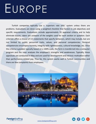 www.foreignstaffing.com .
Turkish companies typically use a ‘superiors rate only’ system unless there are
problems. Evaluations are done using a weighted checklist that factors in job objectives and
specific requirements. Evaluations include approximately 35 appraisal criteria and to help
eliminate biases, raters are unaware of the weights used for each section or question. Each
criterion offers a choice of 3-5 statements that specify behaviors, which may include, but are
not limited to; public personnel traits, values, and personal competencies. Personal
competencies encompass honesty, integrity with righteousness, cultural knowledge, etc. Once
the criteria is graded, typically based on a 100% scale, the form is transferred into a computer
program and the rater analyzes the employee’s strengths and weaknesses. Typically, these
appraisals are conducted in May and are used for development and intrinsic motivation rather
than performance-related pay. Thus far, this system works well in Turkish communities and
there are few complaints from employees.
EUROPE
 