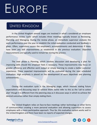 www.foreignstaffing.com .
EUROPE
UNITED KINGDOM
In the United Kingdom several stages are involved in what’s considered an employee
performance review ‘cycle’ which includes three meetings typically known as Reviewing,
Planning, and Managing. During the review phase, an immediate supervisor analyzes the
work performance over the year to establish the initial evaluation conducted and feedback is
given. Often, supervisors assess the employee’s accomplishments and determines if there
have been any skill improvements as established in the previous evaluation. Objective
measurements are typically used to remain fair during the process.
The next phase is Planning, which involves discussion and developing a plan for
improving skills should the employer feels it necessary. These improvements may focus on
greater efficiency and effective work output or simply learning to create a better customer
experience. These expected improvements will be evaluated during the next scheduled
evaluation. High emphasis is placed on the development of work objectives and planning
achievements.
Closing the evaluation cycle is the Managing stage, which involves stating future
expectations and discussing ways to achieve them. Some refer to this as the ‘call to action
plan’ though it is different from the planning step as it discusses ways in which to achieve the
desired outcomes rather than simply stating them.
The United Kingdom relies on face-to-face meetings rather technology or other forms
of communication creating a more personal evaluation and allowing supervisors to assess
employees with a more participative approach. Thus far, this evaluation system works well in
the United Kingdom and there have been no reports of expected changes.
 