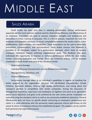www.foreignstaffing.com .
SAUDI ARABIA
MIDDLE EAST
Saudi Arabia has been very slow in adopting privatization. Annual performance
appraisals are the most common method used for determining efficiency and effectiveness of
an employee. Evaluations are used to uncover employee strengths and weaknesses and
determine if further training is necessary. This is a formal process, important for both the
employee and appraiser, and helps to ensure compatibility between the worker and his or her
qualifications, responsibilities, and capabilities. These evaluations can be used to determine
promotions, compensations, and remunerations. Saudi Arabia ensures that feedback is
provided to all individuals subject to a performance appraisal, which helps to increase
employee motivation toward achieving organizational goals. This feedback also gives
individuals the opportunity to improve or enhance performance before the next review,
further increasing motivation and morale. There are numerous criteria used to evaluate
employees in Saudi Arabia and some of the variables include:
 Performance Average;
 Individual Personal Characteristics and Job-Related Characteristics;
 Management by Objectives; and
 General Effectiveness.
Performance Average refers to an individual’s capabilities in regards to handling the
duties assigned by the organization. Personal and Job-Related Characteristics include
initiative, teamwork abilities, honesty, high quality performance, and caring about the
company’s position in competition with similar companies. During the discussion of
Management Objectives, supervisors and employees sit together and come to an agreement
about future objectives and goals to be achieved by the next review period. Employees are
evaluated using the standard criteria as well as any previously established objectives. General
Effectiveness does not focus on specific details concerning an employee’s performance but
rather it is used collectively with the previously stated appraisal criteria and centers on the
extent to which an employee achieves the established job goals. This category can be used for
both personal and organizational goals.
 