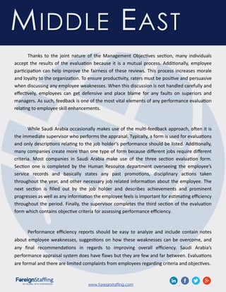 www.foreignstaffing.com .
MIDDLE EAST
Thanks to the joint nature of the Management Objectives section, many individuals
accept the results of the evaluation because it is a mutual process. Additionally, employee
participation can help improve the fairness of these reviews. This process increases morale
and loyalty to the organization. To ensure productivity, raters must be positive and persuasive
when discussing any employee weaknesses. When this discussion is not handled carefully and
effectively, employees can get defensive and place blame for any faults on superiors and
managers. As such, feedback is one of the most vital elements of any performance evaluation
relating to employee skill enhancements.
While Saudi Arabia occasionally makes use of the multi-feedback approach, often it is
the immediate supervisor who performs the appraisal. Typically, a form is used for evaluations
and only descriptions relating to the job holder’s performance should be listed. Additionally,
many companies create more than one type of form because different jobs require different
criteria. Most companies in Saudi Arabia make use of the three section evaluation form.
Section one is completed by the Human Resource department overseeing the employee’s
service records and basically states any past promotions, disciplinary actions taken
throughout the year, and other necessary job related information about the employee. The
next section is filled out by the job holder and describes achievements and prominent
progresses as well as any information the employee feels is important for estimating efficiency
throughout the period. Finally, the supervisor completes the third section of the evaluation
form which contains objective criteria for assessing performance efficiency.
Performance efficiency reports should be easy to analyze and include contain notes
about employee weaknesses, suggestions on how these weaknesses can be overcome, and
any final recommendations in regards to improving overall efficiency. Saudi Arabia’s
performance appraisal system does have flaws but they are few and far between. Evaluations
are formal and there are limited complaints from employees regarding criteria and objectives.
 