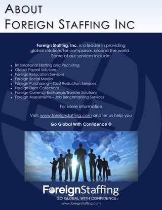 www.foreignstaffing.com .
ABOUT
FOREIGN STAFFING INC
www.foreignstaffing.com
Foreign Staffing, Inc. is a leader in providing
global solutions for companies around the world.
Some of our services include:
 International Staffing and Recruiting
 Global Payroll Solutions
 Foreign Relocation Services
 Foreign Social Media
 Foreign Purchasing – Cost Reduction Services
 Foreign Debt Collections
 Foreign Currency Exchange/Transfer Solutions
 Foreign Assessments – Job Benchmarking Services
For More information
Visit: www.foreignstaffing.com and let us help you
Go Global With Confidence ®
 