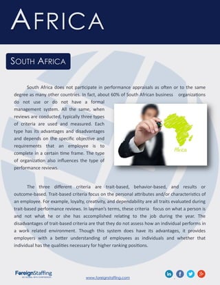 www.foreignstaffing.com .
AFRICA
SOUTH AFRICA
South Africa does not participate in performance appraisals as often or to the same
degree as many other countries. In fact, about 60% of South African business organizations
do not use or do not have a formal
management system. All the same, when
reviews are conducted, typically three types
of criteria are used and measured. Each
type has its advantages and disadvantages
and depends on the specific objective and
requirements that an employee is to
complete in a certain time frame. The type
of organization also influences the type of
performance reviews.
The three different criteria are trait-based, behavior-based, and results or
outcome-based. Trait-based criteria focus on the personal attributes and/or characteristics of
an employee. For example, loyalty, creativity, and dependability are all traits evaluated during
trait-based performance reviews. In layman’s terms, these criteria focus on what a person is
and not what he or she has accomplished relating to the job during the year. The
disadvantages of trait-based criteria are that they do not assess how an individual performs in
a work related environment. Though this system does have its advantages, it provides
employers with a better understanding of employees as individuals and whether that
individual has the qualities necessary for higher ranking positions.
 
