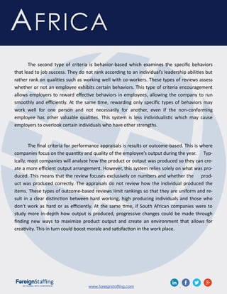 www.foreignstaffing.com .
AFRICA
The second type of criteria is behavior-based which examines the specific behaviors
that lead to job success. They do not rank according to an individual’s leadership abilities but
rather rank on qualities such as working well with co-workers. These types of reviews assess
whether or not an employee exhibits certain behaviors. This type of criteria encouragement
allows employers to reward effective behaviors in employees, allowing the company to run
smoothly and efficiently. At the same time, rewarding only specific types of behaviors may
work well for one person and not necessarily for another, even if the non-conforming
employee has other valuable qualities. This system is less individualistic which may cause
employers to overlook certain individuals who have other strengths.
The final criteria for performance appraisals is results or outcome-based. This is where
companies focus on the quantity and quality of the employee’s output during the year. Typ-
ically, most companies will analyze how the product or output was produced so they can cre-
ate a more efficient output arrangement. However, this system relies solely on what was pro-
duced. This means that the review focuses exclusively on numbers and whether the prod-
uct was produced correctly. The appraisals do not review how the individual produced the
items. These types of outcome-based reviews limit rankings so that they are uniform and re-
sult in a clear distinction between hard working, high producing individuals and those who
don’t work as hard or as efficiently. At the same time, if South African companies were to
study more in-depth how output is produced, progressive changes could be made through
finding new ways to maximize product output and create an environment that allows for
creativity. This in turn could boost morale and satisfaction in the work place.
 