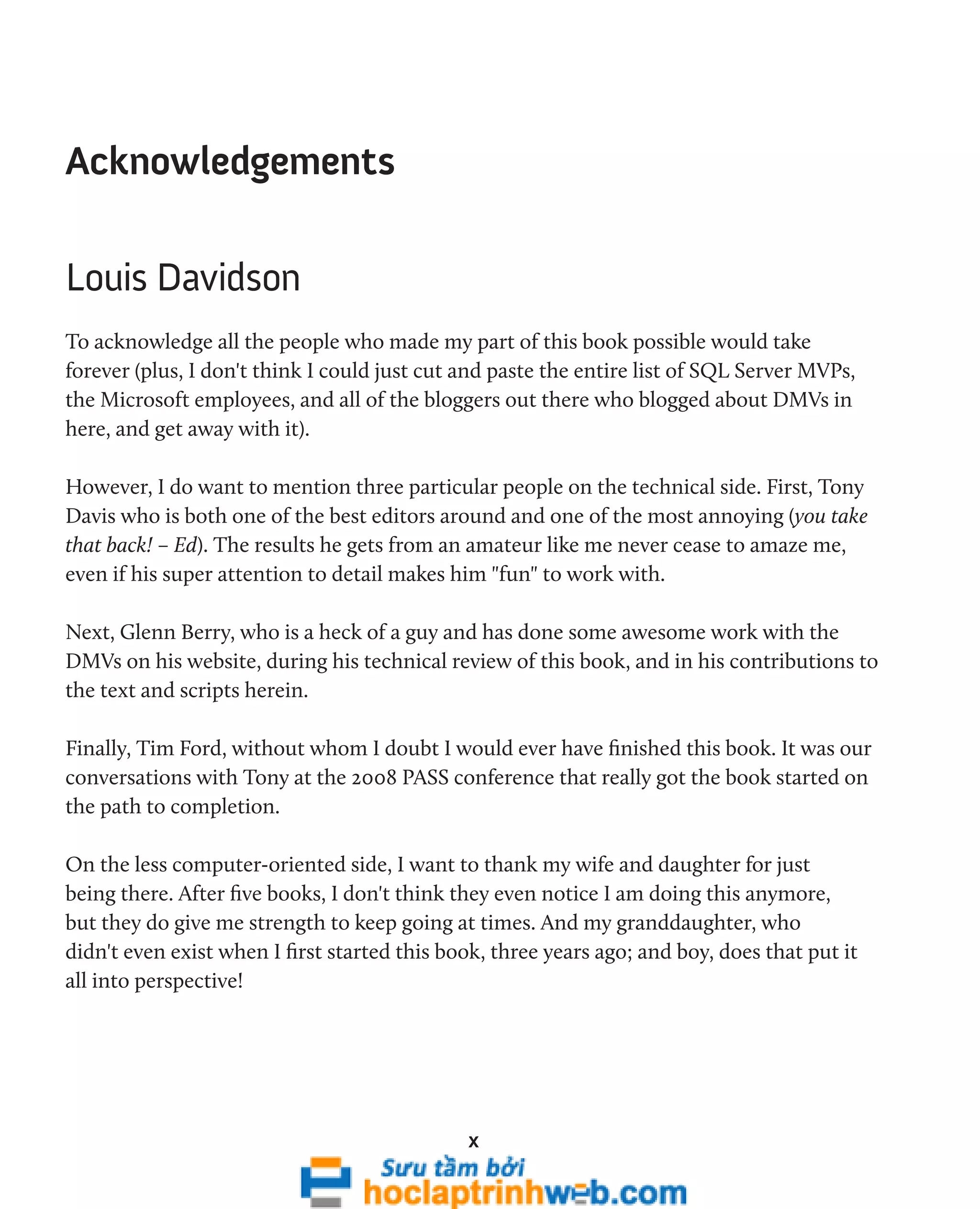 x 
Acknowledgements 
Louis Davidson 
To acknowledge all the people who made my part of this book possible would take 
forever (plus, I don't think I could just cut and paste the entire list of SQL Server MVPs, 
the Microsoft employees, and all of the bloggers out there who blogged about DMVs in 
here, and get away with it). 
However, I do want to mention three particular people on the technical side. First, Tony 
Davis who is both one of the best editors around and one of the most annoying (you take 
that back! – Ed). The results he gets from an amateur like me never cease to amaze me, 
even if his super attention to detail makes him "fun" to work with. 
Next, Glenn Berry, who is a heck of a guy and has done some awesome work with the 
DMVs on his website, during his technical review of this book, and in his contributions to 
the text and scripts herein. 
Finally, Tim Ford, without whom I doubt I would ever have finished this book. It was our 
conversations with Tony at the 2008 PASS conference that really got the book started on 
the path to completion. 
On the less computer-oriented side, I want to thank my wife and daughter for just 
being there. After five books, I don't think they even notice I am doing this anymore, 
but they do give me strength to keep going at times. And my granddaughter, who 
didn't even exist when I first started this book, three years ago; and boy, does that put it 
all into perspective! 
 