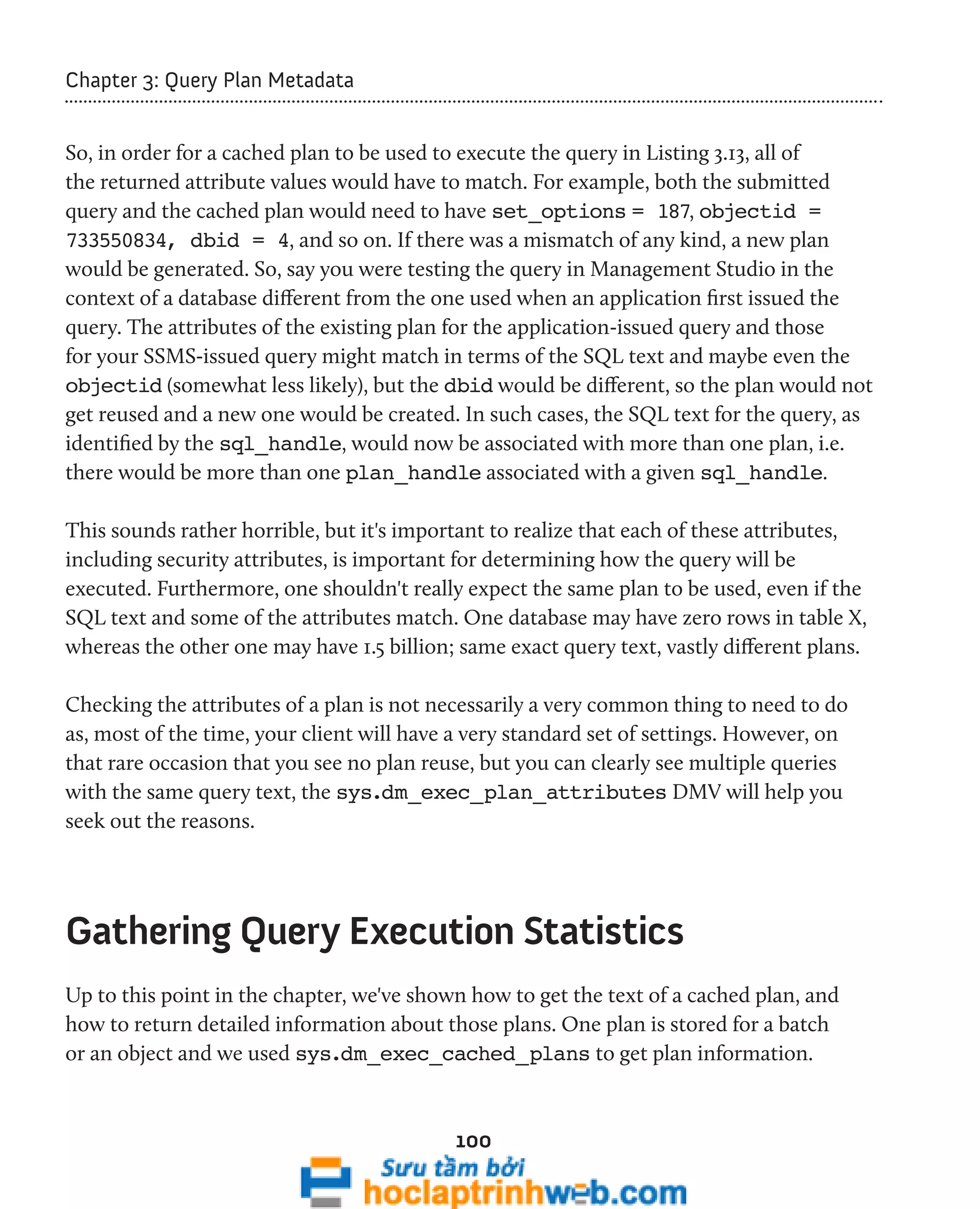 100 
Chapter 3: Query Plan Metadata 
So, in order for a cached plan to be used to execute the query in Listing 3.13, all of 
the returned attribute values would have to match. For example, both the submitted 
query and the cached plan would need to have set_options = 187, objectid = 
733550834, dbid = 4, and so on. If there was a mismatch of any kind, a new plan 
would be generated. So, say you were testing the query in Management Studio in the 
context of a database different from the one used when an application first issued the 
query. The attributes of the existing plan for the application-issued query and those 
for your SSMS-issued query might match in terms of the SQL text and maybe even the 
objectid (somewhat less likely), but the dbid would be different, so the plan would not 
get reused and a new one would be created. In such cases, the SQL text for the query, as 
identified by the sql_handle, would now be associated with more than one plan, i.e. 
there would be more than one plan_handle associated with a given sql_handle. 
This sounds rather horrible, but it's important to realize that each of these attributes, 
including security attributes, is important for determining how the query will be 
executed. Furthermore, one shouldn't really expect the same plan to be used, even if the 
SQL text and some of the attributes match. One database may have zero rows in table X, 
whereas the other one may have 1.5 billion; same exact query text, vastly different plans. 
Checking the attributes of a plan is not necessarily a very common thing to need to do 
as, most of the time, your client will have a very standard set of settings. However, on 
that rare occasion that you see no plan reuse, but you can clearly see multiple queries 
with the same query text, the sys.dm_exec_plan_attributes DMV will help you 
seek out the reasons. 
Gathering Query Execution Statistics 
Up to this point in the chapter, we've shown how to get the text of a cached plan, and 
how to return detailed information about those plans. One plan is stored for a batch 
or an object and we used sys.dm_exec_cached_plans to get plan information. 
 