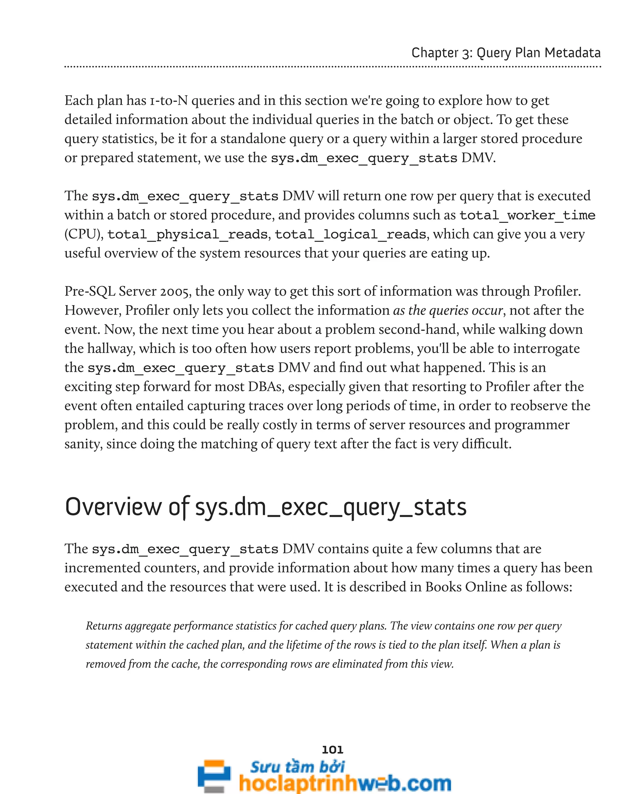 101 
Chapter 3: Query Plan Metadata 
Each plan has 1-to-N queries and in this section we're going to explore how to get 
detailed information about the individual queries in the batch or object. To get these 
query statistics, be it for a standalone query or a query within a larger stored procedure 
or prepared statement, we use the sys.dm_exec_query_stats DMV. 
The sys.dm_exec_query_stats DMV will return one row per query that is executed 
within a batch or stored procedure, and provides columns such as total_worker_time 
(CPU), total_physical_reads, total_logical_reads, which can give you a very 
useful overview of the system resources that your queries are eating up. 
Pre-SQL Server 2005, the only way to get this sort of information was through Profiler. 
However, Profiler only lets you collect the information as the queries occur, not after the 
event. Now, the next time you hear about a problem second-hand, while walking down 
the hallway, which is too often how users report problems, you'll be able to interrogate 
the sys.dm_exec_query_stats DMV and find out what happened. This is an 
exciting step forward for most DBAs, especially given that resorting to Profiler after the 
event often entailed capturing traces over long periods of time, in order to reobserve the 
problem, and this could be really costly in terms of server resources and programmer 
sanity, since doing the matching of query text after the fact is very difficult. 
Overview of sys.dm_exec_query_stats 
The sys.dm_exec_query_stats DMV contains quite a few columns that are 
incremented counters, and provide information about how many times a query has been 
executed and the resources that were used. It is described in Books Online as follows: 
Returns aggregate performance statistics for cached query plans. The view contains one row per query 
statement within the cached plan, and the lifetime of the rows is tied to the plan itself. When a plan is 
removed from the cache, the corresponding rows are eliminated from this view. 
 