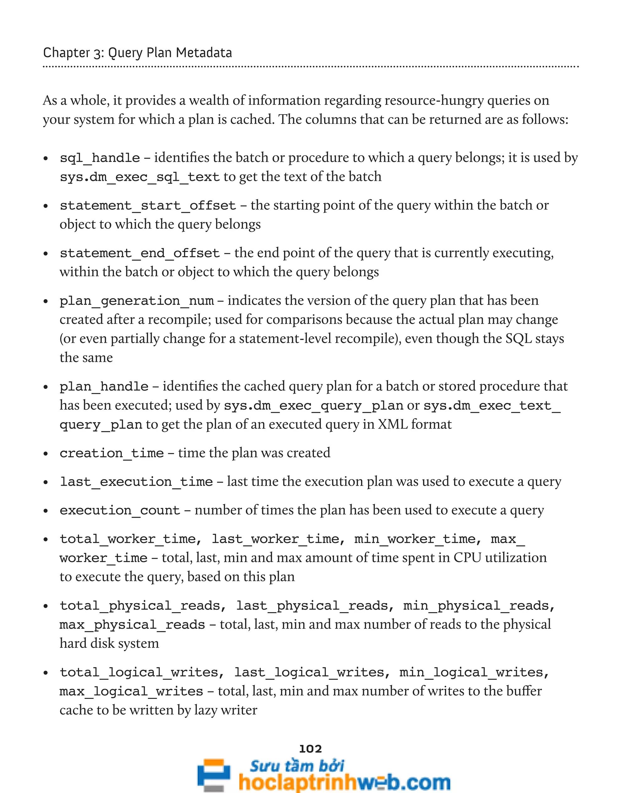 102 
Chapter 3: Query Plan Metadata 
As a whole, it provides a wealth of information regarding resource-hungry queries on 
your system for which a plan is cached. The columns that can be returned are as follows: 
• sql_handle – identifies the batch or procedure to which a query belongs; it is used by 
sys.dm_exec_sql_text to get the text of the batch 
• statement_start_offset – the starting point of the query within the batch or 
object to which the query belongs 
• statement_end_offset – the end point of the query that is currently executing, 
within the batch or object to which the query belongs 
• plan_generation_num – indicates the version of the query plan that has been 
created after a recompile; used for comparisons because the actual plan may change 
(or even partially change for a statement-level recompile), even though the SQL stays 
the same 
• plan_handle – identifies the cached query plan for a batch or stored procedure that 
has been executed; used by sys.dm_exec_query_plan or sys.dm_exec_text_ 
query_plan to get the plan of an executed query in XML format 
• creation_time – time the plan was created 
• last_execution_time – last time the execution plan was used to execute a query 
• execution_count – number of times the plan has been used to execute a query 
• total_worker_time, last_worker_time, min_worker_time, max_ 
worker_time – total, last, min and max amount of time spent in CPU utilization 
to execute the query, based on this plan 
• total_physical_reads, last_physical_reads, min_physical_reads, 
max_physical_reads – total, last, min and max number of reads to the physical 
hard disk system 
• total_logical_writes, last_logical_writes, min_logical_writes, 
max_logical_writes – total, last, min and max number of writes to the buffer 
cache to be written by lazy writer 
 