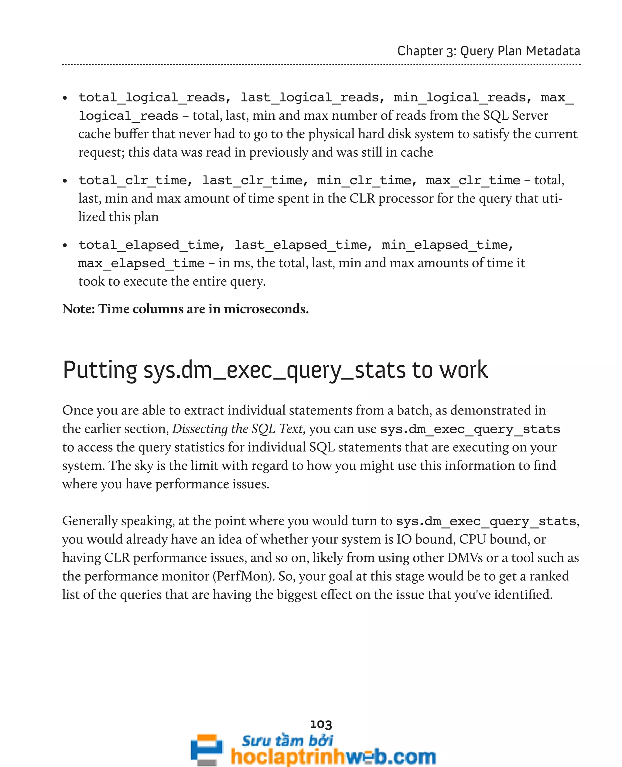 103 
Chapter 3: Query Plan Metadata 
• total_logical_reads, last_logical_reads, min_logical_reads, max_ 
logical_reads – total, last, min and max number of reads from the SQL Server 
cache buffer that never had to go to the physical hard disk system to satisfy the current 
request; this data was read in previously and was still in cache 
• total_clr_time, last_clr_time, min_clr_time, max_clr_time – total, 
last, min and max amount of time spent in the CLR processor for the query that uti-lized 
this plan 
• total_elapsed_time, last_elapsed_time, min_elapsed_time, 
max_elapsed_time – in ms, the total, last, min and max amounts of time it 
took to execute the entire query. 
Note: Time columns are in microseconds. 
Putting sys.dm_exec_query_stats to work 
Once you are able to extract individual statements from a batch, as demonstrated in 
the earlier section, Dissecting the SQL Text, you can use sys.dm_exec_query_stats 
to access the query statistics for individual SQL statements that are executing on your 
system. The sky is the limit with regard to how you might use this information to find 
where you have performance issues. 
Generally speaking, at the point where you would turn to sys.dm_exec_query_stats, 
you would already have an idea of whether your system is IO bound, CPU bound, or 
having CLR performance issues, and so on, likely from using other DMVs or a tool such as 
the performance monitor (PerfMon). So, your goal at this stage would be to get a ranked 
list of the queries that are having the biggest effect on the issue that you've identified. 
 