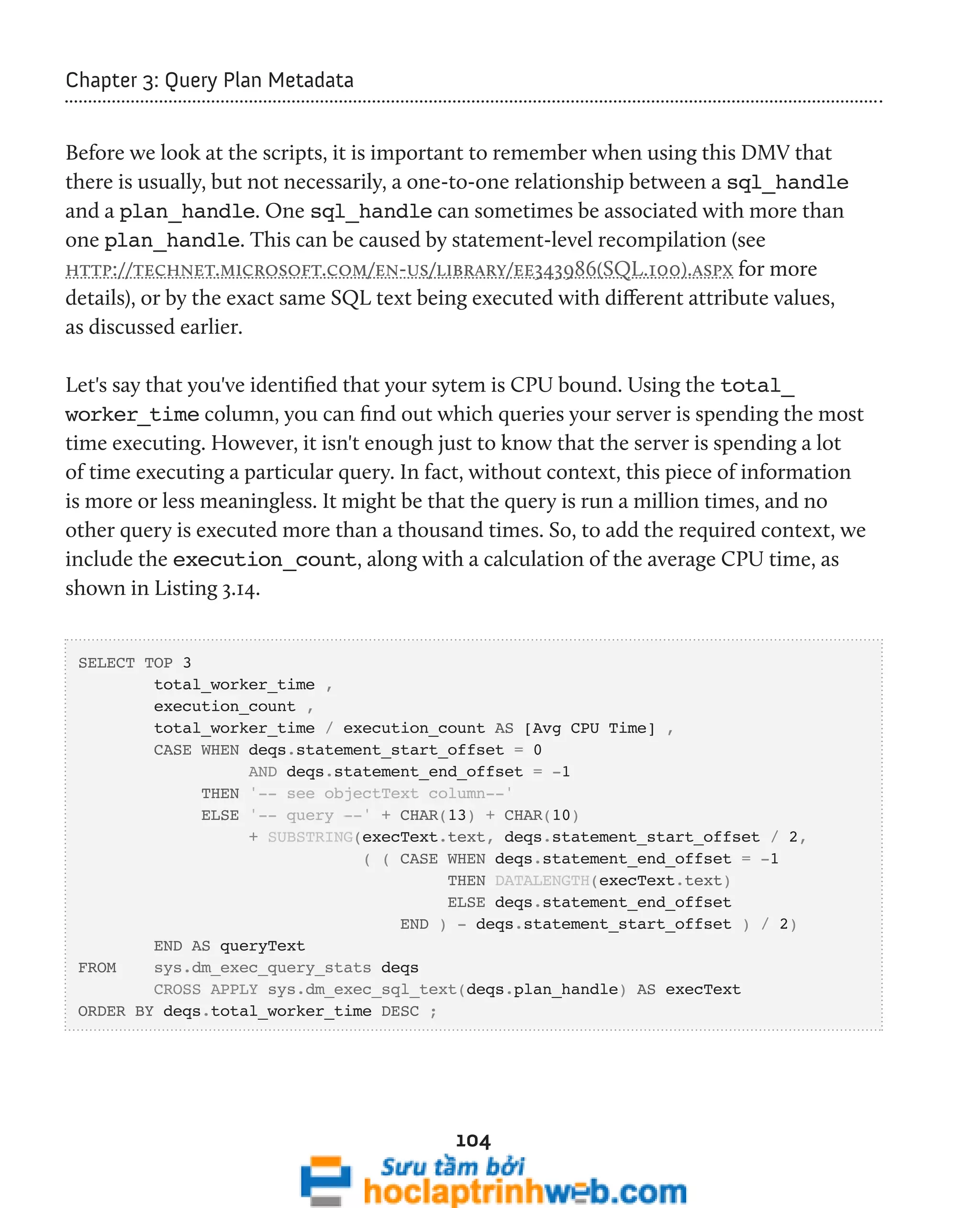 104 
Chapter 3: Query Plan Metadata 
Before we look at the scripts, it is important to remember when using this DMV that 
there is usually, but not necessarily, a one-to-one relationship between a sql_handle 
and a plan_handle. One sql_handle can sometimes be associated with more than 
one plan_handle. This can be caused by statement-level recompilation (see 
http://technet.microsoft.com/en-us/library/ee343986(SQL.100).aspx for more 
details), or by the exact same SQL text being executed with different attribute values, 
as discussed earlier. 
Let's say that you've identified that your sytem is CPU bound. Using the total_ 
worker_time column, you can find out which queries your server is spending the most 
time executing. However, it isn't enough just to know that the server is spending a lot 
of time executing a particular query. In fact, without context, this piece of information 
is more or less meaningless. It might be that the query is run a million times, and no 
other query is executed more than a thousand times. So, to add the required context, we 
include the execution_count, along with a calculation of the average CPU time, as 
shown in Listing 3.14. 
SELECT TOP 3 
total_worker_time , 
execution_count , 
total_worker_time / execution_count AS [Avg CPU Time] , 
CASE WHEN deqs.statement_start_offset = 0 
AND deqs.statement_end_offset = -1 
THEN '-- see objectText column--' 
ELSE '-- query --' + CHAR(13) + CHAR(10) 
+ SUBSTRING(execText.text, deqs.statement_start_offset / 2, 
( ( CASE WHEN deqs.statement_end_offset = -1 
THEN DATALENGTH(execText.text) 
ELSE deqs.statement_end_offset 
END ) - deqs.statement_start_offset ) / 2) 
END AS queryText 
FROM sys.dm_exec_query_stats deqs 
CROSS APPLY sys.dm_exec_sql_text(deqs.plan_handle) AS execText 
ORDER BY deqs.total_worker_time DESC ; 
 