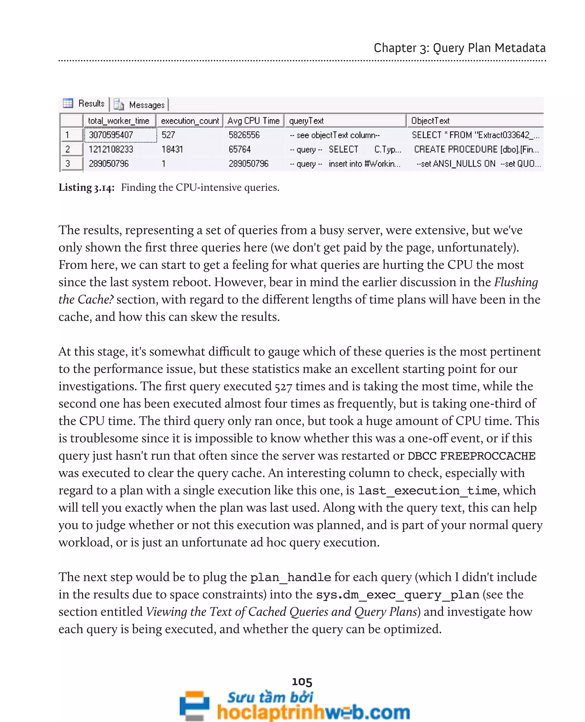 105 
Chapter 3: Query Plan Metadata 
Listing 3.14: Finding the CPU-intensive queries. 
The results, representing a set of queries from a busy server, were extensive, but we've 
only shown the first three queries here (we don't get paid by the page, unfortunately). 
From here, we can start to get a feeling for what queries are hurting the CPU the most 
since the last system reboot. However, bear in mind the earlier discussion in the Flushing 
the Cache? section, with regard to the different lengths of time plans will have been in the 
cache, and how this can skew the results. 
At this stage, it's somewhat difficult to gauge which of these queries is the most pertinent 
to the performance issue, but these statistics make an excellent starting point for our 
investigations. The first query executed 527 times and is taking the most time, while the 
second one has been executed almost four times as frequently, but is taking one-third of 
the CPU time. The third query only ran once, but took a huge amount of CPU time. This 
is troublesome since it is impossible to know whether this was a one-off event, or if this 
query just hasn't run that often since the server was restarted or DBCC FREEPROCCACHE 
was executed to clear the query cache. An interesting column to check, especially with 
regard to a plan with a single execution like this one, is last_execution_time, which 
will tell you exactly when the plan was last used. Along with the query text, this can help 
you to judge whether or not this execution was planned, and is part of your normal query 
workload, or is just an unfortunate ad hoc query execution. 
The next step would be to plug the plan_handle for each query (which I didn't include 
in the results due to space constraints) into the sys.dm_exec_query_plan (see the 
section entitled Viewing the Text of Cached Queries and Query Plans) and investigate how 
each query is being executed, and whether the query can be optimized. 
 