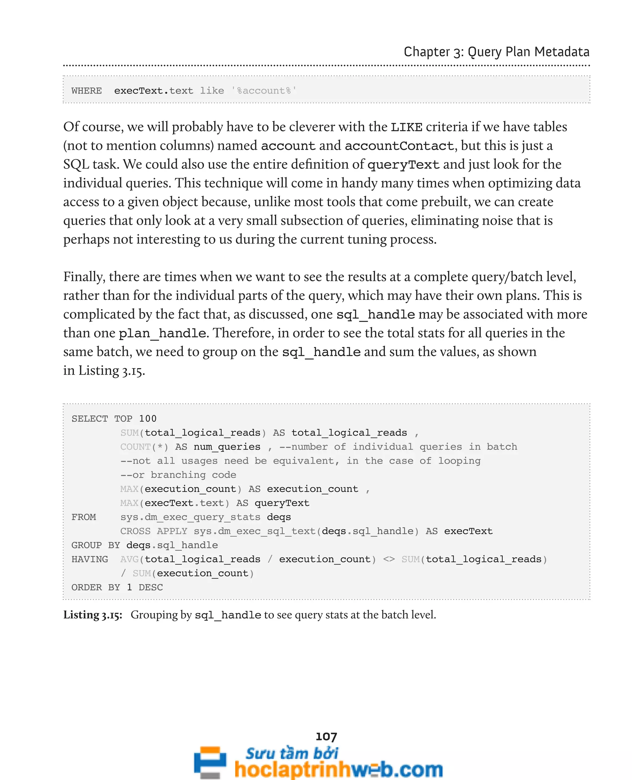 107 
Chapter 3: Query Plan Metadata 
WHERE execText.text like '%account%' 
Of course, we will probably have to be cleverer with the LIKE criteria if we have tables 
(not to mention columns) named account and accountContact, but this is just a 
SQL task. We could also use the entire definition of queryText and just look for the 
individual queries. This technique will come in handy many times when optimizing data 
access to a given object because, unlike most tools that come prebuilt, we can create 
queries that only look at a very small subsection of queries, eliminating noise that is 
perhaps not interesting to us during the current tuning process. 
Finally, there are times when we want to see the results at a complete query/batch level, 
rather than for the individual parts of the query, which may have their own plans. This is 
complicated by the fact that, as discussed, one sql_handle may be associated with more 
than one plan_handle. Therefore, in order to see the total stats for all queries in the 
same batch, we need to group on the sql_handle and sum the values, as shown 
in Listing 3.15. 
SELECT TOP 100 
SUM(total_logical_reads) AS total_logical_reads , 
COUNT(*) AS num_queries , --number of individual queries in batch 
--not all usages need be equivalent, in the case of looping 
--or branching code 
MAX(execution_count) AS execution_count , 
MAX(execText.text) AS queryText 
FROM sys.dm_exec_query_stats deqs 
CROSS APPLY sys.dm_exec_sql_text(deqs.sql_handle) AS execText 
GROUP BY deqs.sql_handle 
HAVING AVG(total_logical_reads / execution_count) <> SUM(total_logical_reads) 
/ SUM(execution_count) 
ORDER BY 1 DESC 
Listing 3.15: Grouping by sql_handle to see query stats at the batch level. 
 