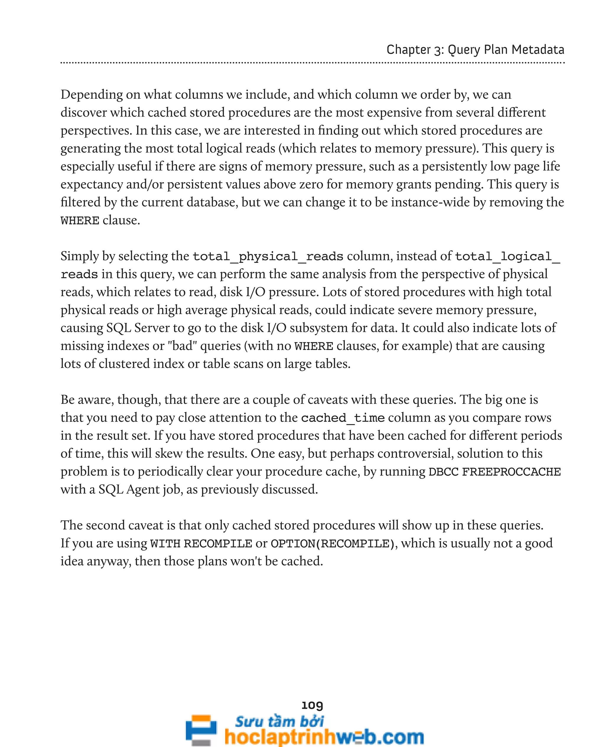 109 
Chapter 3: Query Plan Metadata 
Depending on what columns we include, and which column we order by, we can 
discover which cached stored procedures are the most expensive from several different 
perspectives. In this case, we are interested in finding out which stored procedures are 
generating the most total logical reads (which relates to memory pressure). This query is 
especially useful if there are signs of memory pressure, such as a persistently low page life 
expectancy and/or persistent values above zero for memory grants pending. This query is 
filtered by the current database, but we can change it to be instance-wide by removing the 
WHERE clause. 
Simply by selecting the total_physical_reads column, instead of total_logical_ 
reads in this query, we can perform the same analysis from the perspective of physical 
reads, which relates to read, disk I/O pressure. Lots of stored procedures with high total 
physical reads or high average physical reads, could indicate severe memory pressure, 
causing SQL Server to go to the disk I/O subsystem for data. It could also indicate lots of 
missing indexes or "bad" queries (with no WHERE clauses, for example) that are causing 
lots of clustered index or table scans on large tables. 
Be aware, though, that there are a couple of caveats with these queries. The big one is 
that you need to pay close attention to the cached_time column as you compare rows 
in the result set. If you have stored procedures that have been cached for different periods 
of time, this will skew the results. One easy, but perhaps controversial, solution to this 
problem is to periodically clear your procedure cache, by running DBCC FREEPROCCACHE 
with a SQL Agent job, as previously discussed. 
The second caveat is that only cached stored procedures will show up in these queries. 
If you are using WITH RECOMPILE or OPTION(RECOMPILE), which is usually not a good 
idea anyway, then those plans won't be cached. 
 