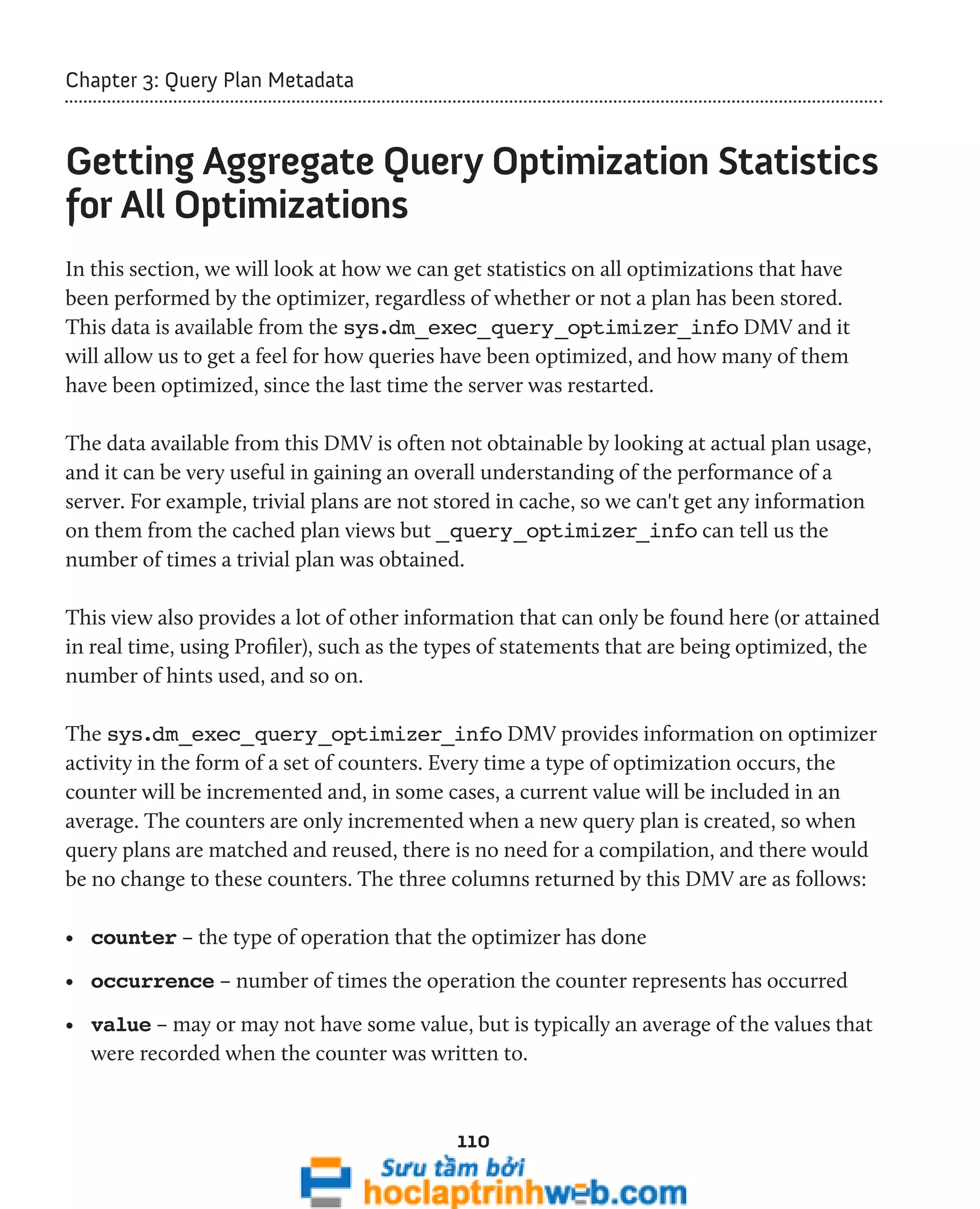 110 
Chapter 3: Query Plan Metadata 
Getting Aggregate Query Optimization Statistics 
for All Optimizations 
In this section, we will look at how we can get statistics on all optimizations that have 
been performed by the optimizer, regardless of whether or not a plan has been stored. 
This data is available from the sys.dm_exec_query_optimizer_info DMV and it 
will allow us to get a feel for how queries have been optimized, and how many of them 
have been optimized, since the last time the server was restarted. 
The data available from this DMV is often not obtainable by looking at actual plan usage, 
and it can be very useful in gaining an overall understanding of the performance of a 
server. For example, trivial plans are not stored in cache, so we can't get any information 
on them from the cached plan views but _query_optimizer_info can tell us the 
number of times a trivial plan was obtained. 
This view also provides a lot of other information that can only be found here (or attained 
in real time, using Profiler), such as the types of statements that are being optimized, the 
number of hints used, and so on. 
The sys.dm_exec_query_optimizer_info DMV provides information on optimizer 
activity in the form of a set of counters. Every time a type of optimization occurs, the 
counter will be incremented and, in some cases, a current value will be included in an 
average. The counters are only incremented when a new query plan is created, so when 
query plans are matched and reused, there is no need for a compilation, and there would 
be no change to these counters. The three columns returned by this DMV are as follows: 
• counter – the type of operation that the optimizer has done 
• occurrence – number of times the operation the counter represents has occurred 
• value – may or may not have some value, but is typically an average of the values that 
were recorded when the counter was written to. 
 