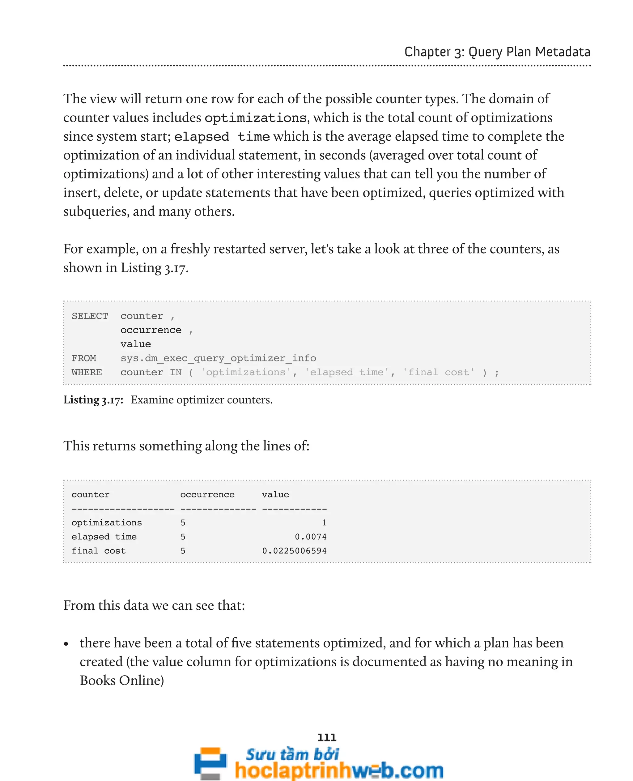 111 
Chapter 3: Query Plan Metadata 
The view will return one row for each of the possible counter types. The domain of 
counter values includes optimizations, which is the total count of optimizations 
since system start; elapsed time which is the average elapsed time to complete the 
optimization of an individual statement, in seconds (averaged over total count of 
optimizations) and a lot of other interesting values that can tell you the number of 
insert, delete, or update statements that have been optimized, queries optimized with 
subqueries, and many others. 
For example, on a freshly restarted server, let's take a look at three of the counters, as 
shown in Listing 3.17. 
SELECT counter , 
occurrence , 
value 
FROM sys.dm_exec_query_optimizer_info 
WHERE counter IN ( 'optimizations', 'elapsed time', 'final cost' ) ; 
Listing 3.17: Examine optimizer counters. 
This returns something along the lines of: 
counter occurrence value 
------------------- -------------- ------------ 
optimizations 5 1 
elapsed time 5 0.0074 
final cost 5 0.0225006594 
From this data we can see that: 
• there have been a total of five statements optimized, and for which a plan has been 
created (the value column for optimizations is documented as having no meaning in 
Books Online) 
 