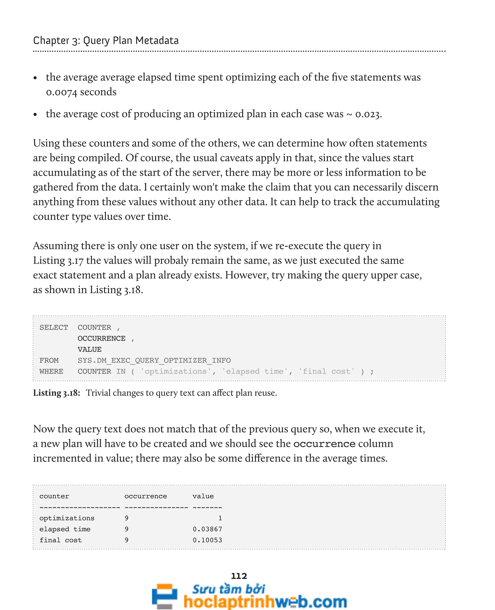 112 
Chapter 3: Query Plan Metadata 
• the average average elapsed time spent optimizing each of the five statements was 
0.0074 seconds 
• the average cost of producing an optimized plan in each case was ~ 0.023. 
Using these counters and some of the others, we can determine how often statements 
are being compiled. Of course, the usual caveats apply in that, since the values start 
accumulating as of the start of the server, there may be more or less information to be 
gathered from the data. I certainly won't make the claim that you can necessarily discern 
anything from these values without any other data. It can help to track the accumulating 
counter type values over time. 
Assuming there is only one user on the system, if we re-execute the query in 
Listing 3.17 the values will probaly remain the same, as we just executed the same 
exact statement and a plan already exists. However, try making the query upper case, 
as shown in Listing 3.18. 
SELECT COUNTER , 
OCCURRENCE , 
VALUE 
FROM SYS.DM_EXEC_QUERY_OPTIMIZER_INFO 
WHERE COUNTER IN ( 'optimizations', 'elapsed time', 'final cost' ) ; 
Listing 3.18: Trivial changes to query text can affect plan reuse. 
Now the query text does not match that of the previous query so, when we execute it, 
a new plan will have to be created and we should see the occurrence column 
incremented in value; there may also be some difference in the average times. 
counter occurrence value 
------------------- --------------- ------- 
optimizations 9 1 
elapsed time 9 0.03867 
final cost 9 0.10053 
 