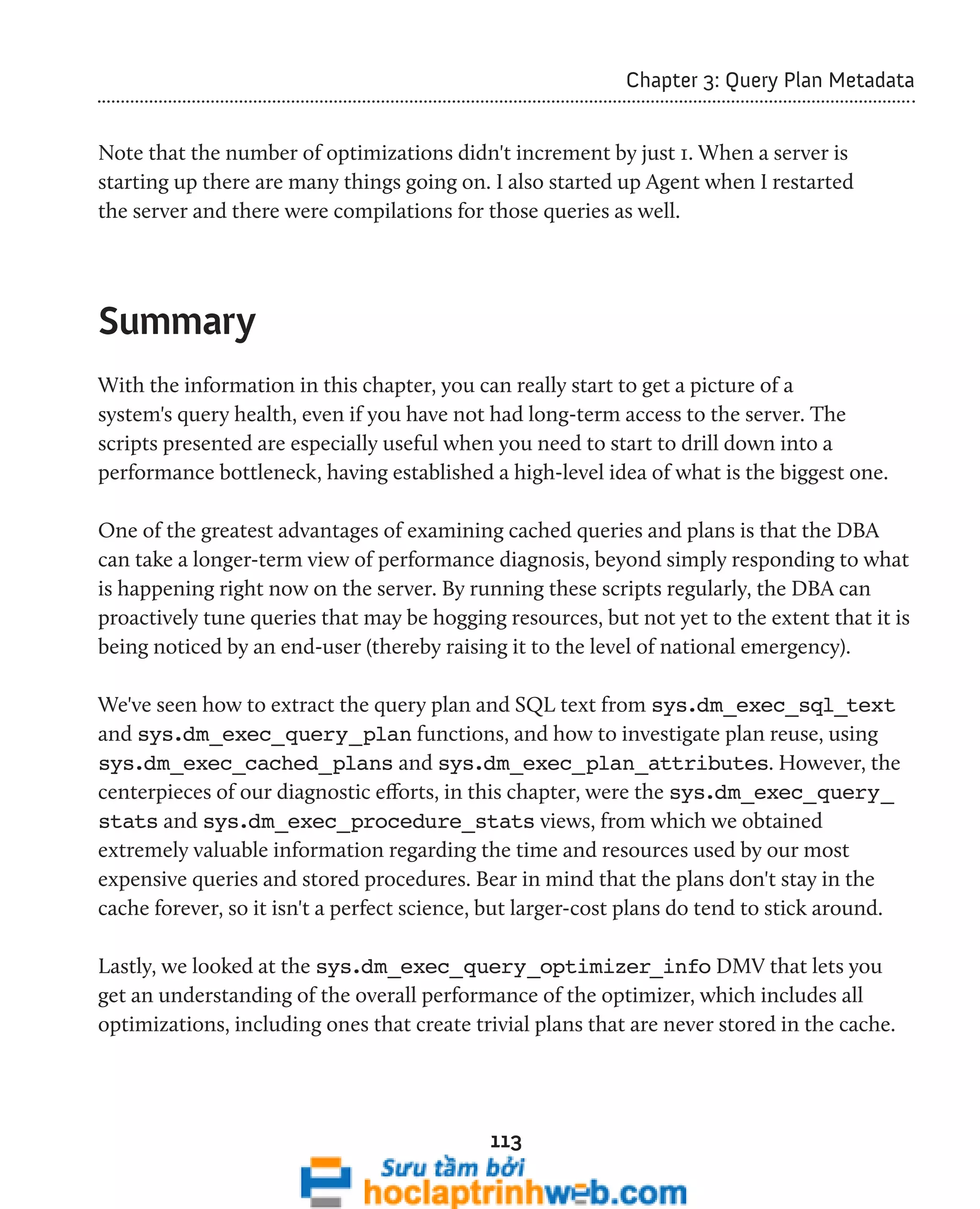113 
Chapter 3: Query Plan Metadata 
Note that the number of optimizations didn't increment by just 1. When a server is 
starting up there are many things going on. I also started up Agent when I restarted 
the server and there were compilations for those queries as well. 
Summary 
With the information in this chapter, you can really start to get a picture of a 
system's query health, even if you have not had long-term access to the server. The 
scripts presented are especially useful when you need to start to drill down into a 
performance bottleneck, having established a high-level idea of what is the biggest one. 
One of the greatest advantages of examining cached queries and plans is that the DBA 
can take a longer-term view of performance diagnosis, beyond simply responding to what 
is happening right now on the server. By running these scripts regularly, the DBA can 
proactively tune queries that may be hogging resources, but not yet to the extent that it is 
being noticed by an end-user (thereby raising it to the level of national emergency). 
We've seen how to extract the query plan and SQL text from sys.dm_exec_sql_text 
and sys.dm_exec_query_plan functions, and how to investigate plan reuse, using 
sys.dm_exec_cached_plans and sys.dm_exec_plan_attributes. However, the 
centerpieces of our diagnostic efforts, in this chapter, were the sys.dm_exec_query_ 
stats and sys.dm_exec_procedure_stats views, from which we obtained 
extremely valuable information regarding the time and resources used by our most 
expensive queries and stored procedures. Bear in mind that the plans don't stay in the 
cache forever, so it isn't a perfect science, but larger-cost plans do tend to stick around. 
Lastly, we looked at the sys.dm_exec_query_optimizer_info DMV that lets you 
get an understanding of the overall performance of the optimizer, which includes all 
optimizations, including ones that create trivial plans that are never stored in the cache. 
 