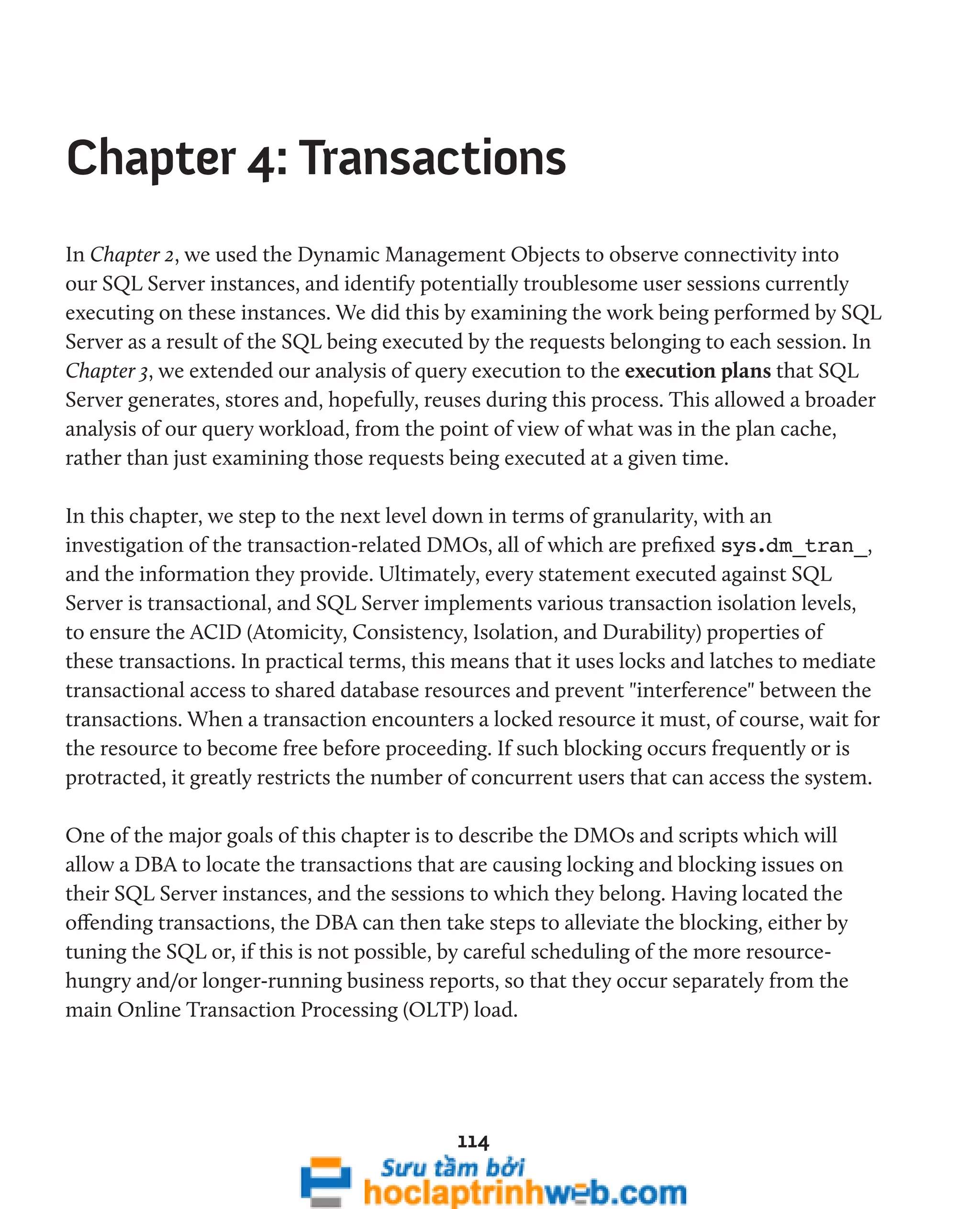 Chapter 4: Transactions 
In Chapter 2, we used the Dynamic Management Objects to observe connectivity into 
our SQL Server instances, and identify potentially troublesome user sessions currently 
executing on these instances. We did this by examining the work being performed by SQL 
Server as a result of the SQL being executed by the requests belonging to each session. In 
Chapter 3, we extended our analysis of query execution to the execution plans that SQL 
Server generates, stores and, hopefully, reuses during this process. This allowed a broader 
analysis of our query workload, from the point of view of what was in the plan cache, 
rather than just examining those requests being executed at a given time. 
In this chapter, we step to the next level down in terms of granularity, with an 
investigation of the transaction-related DMOs, all of which are prefixed sys.dm_tran_, 
and the information they provide. Ultimately, every statement executed against SQL 
Server is transactional, and SQL Server implements various transaction isolation levels, 
to ensure the ACID (Atomicity, Consistency, Isolation, and Durability) properties of 
these transactions. In practical terms, this means that it uses locks and latches to mediate 
transactional access to shared database resources and prevent "interference" between the 
transactions. When a transaction encounters a locked resource it must, of course, wait for 
the resource to become free before proceeding. If such blocking occurs frequently or is 
protracted, it greatly restricts the number of concurrent users that can access the system. 
One of the major goals of this chapter is to describe the DMOs and scripts which will 
allow a DBA to locate the transactions that are causing locking and blocking issues on 
their SQL Server instances, and the sessions to which they belong. Having located the 
offending transactions, the DBA can then take steps to alleviate the blocking, either by 
tuning the SQL or, if this is not possible, by careful scheduling of the more resource-hungry 
and/or longer-running business reports, so that they occur separately from the 
main Online Transaction Processing (OLTP) load. 
114 
 