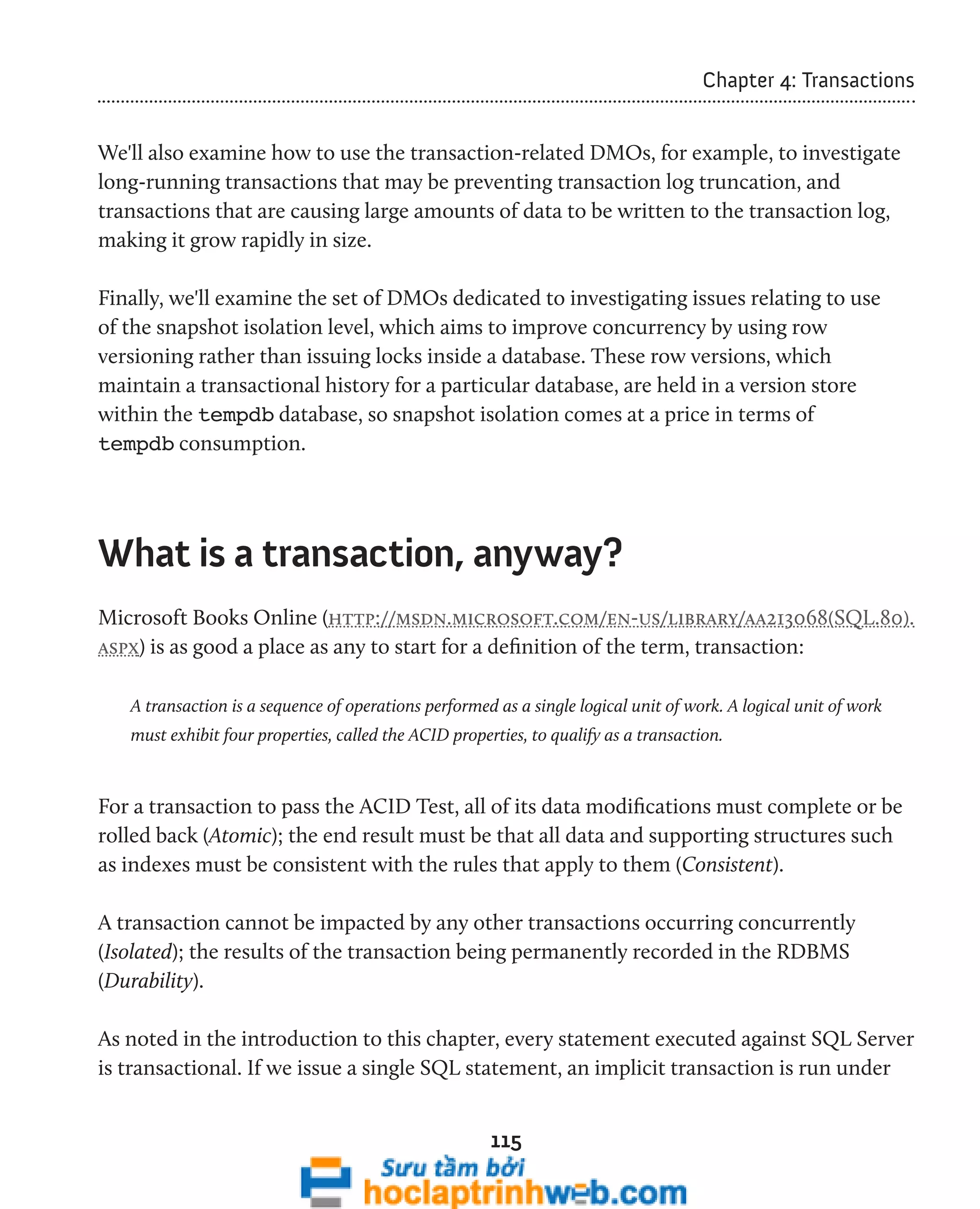 115 
Chapter 4: Transactions 
We'll also examine how to use the transaction-related DMOs, for example, to investigate 
long-running transactions that may be preventing transaction log truncation, and 
transactions that are causing large amounts of data to be written to the transaction log, 
making it grow rapidly in size. 
Finally, we'll examine the set of DMOs dedicated to investigating issues relating to use 
of the snapshot isolation level, which aims to improve concurrency by using row 
versioning rather than issuing locks inside a database. These row versions, which 
maintain a transactional history for a particular database, are held in a version store 
within the tempdb database, so snapshot isolation comes at a price in terms of 
tempdb consumption. 
What is a transaction, anyway? 
Microsoft Books Online (http://msdn.microsoft.com/en-us/library/aa213068(SQL.80). 
aspx) is as good a place as any to start for a definition of the term, transaction: 
A transaction is a sequence of operations performed as a single logical unit of work. A logical unit of work 
must exhibit four properties, called the ACID properties, to qualify as a transaction. 
For a transaction to pass the ACID Test, all of its data modifications must complete or be 
rolled back (Atomic); the end result must be that all data and supporting structures such 
as indexes must be consistent with the rules that apply to them (Consistent). 
A transaction cannot be impacted by any other transactions occurring concurrently 
(Isolated); the results of the transaction being permanently recorded in the RDBMS 
(Durability). 
As noted in the introduction to this chapter, every statement executed against SQL Server 
is transactional. If we issue a single SQL statement, an implicit transaction is run under 
 