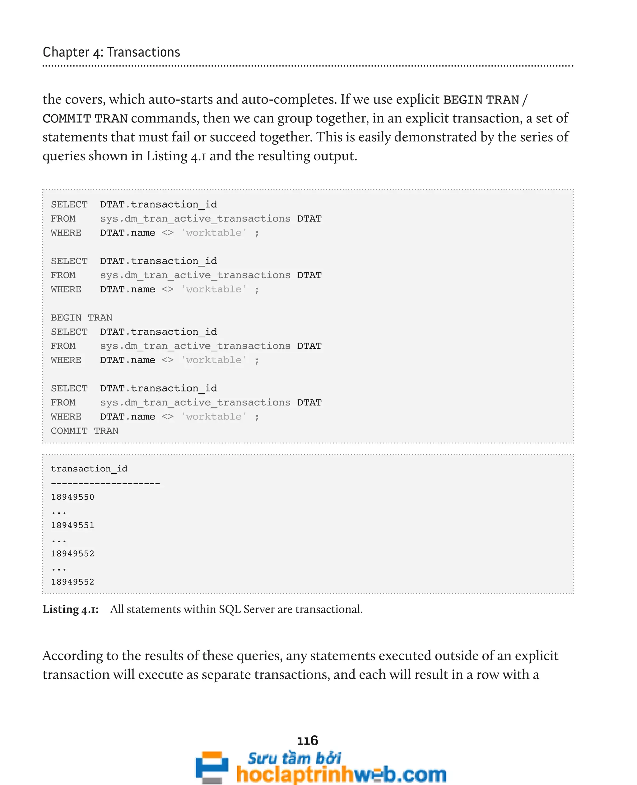 116 
Chapter 4: Transactions 
the covers, which auto-starts and auto-completes. If we use explicit BEGIN TRAN / 
COMMIT TRAN commands, then we can group together, in an explicit transaction, a set of 
statements that must fail or succeed together. This is easily demonstrated by the series of 
queries shown in Listing 4.1 and the resulting output. 
SELECT DTAT.transaction_id 
FROM sys.dm_tran_active_transactions DTAT 
WHERE DTAT.name <> 'worktable' ; 
SELECT DTAT.transaction_id 
FROM sys.dm_tran_active_transactions DTAT 
WHERE DTAT.name <> 'worktable' ; 
BEGIN TRAN 
SELECT DTAT.transaction_id 
FROM sys.dm_tran_active_transactions DTAT 
WHERE DTAT.name <> 'worktable' ; 
SELECT DTAT.transaction_id 
FROM sys.dm_tran_active_transactions DTAT 
WHERE DTAT.name <> 'worktable' ; 
COMMIT TRAN 
transaction_id 
-------------------- 
18949550 
... 
18949551 
... 
18949552 
... 
18949552 
Listing 4.1: All statements within SQL Server are transactional. 
According to the results of these queries, any statements executed outside of an explicit 
transaction will execute as separate transactions, and each will result in a row with a 
 