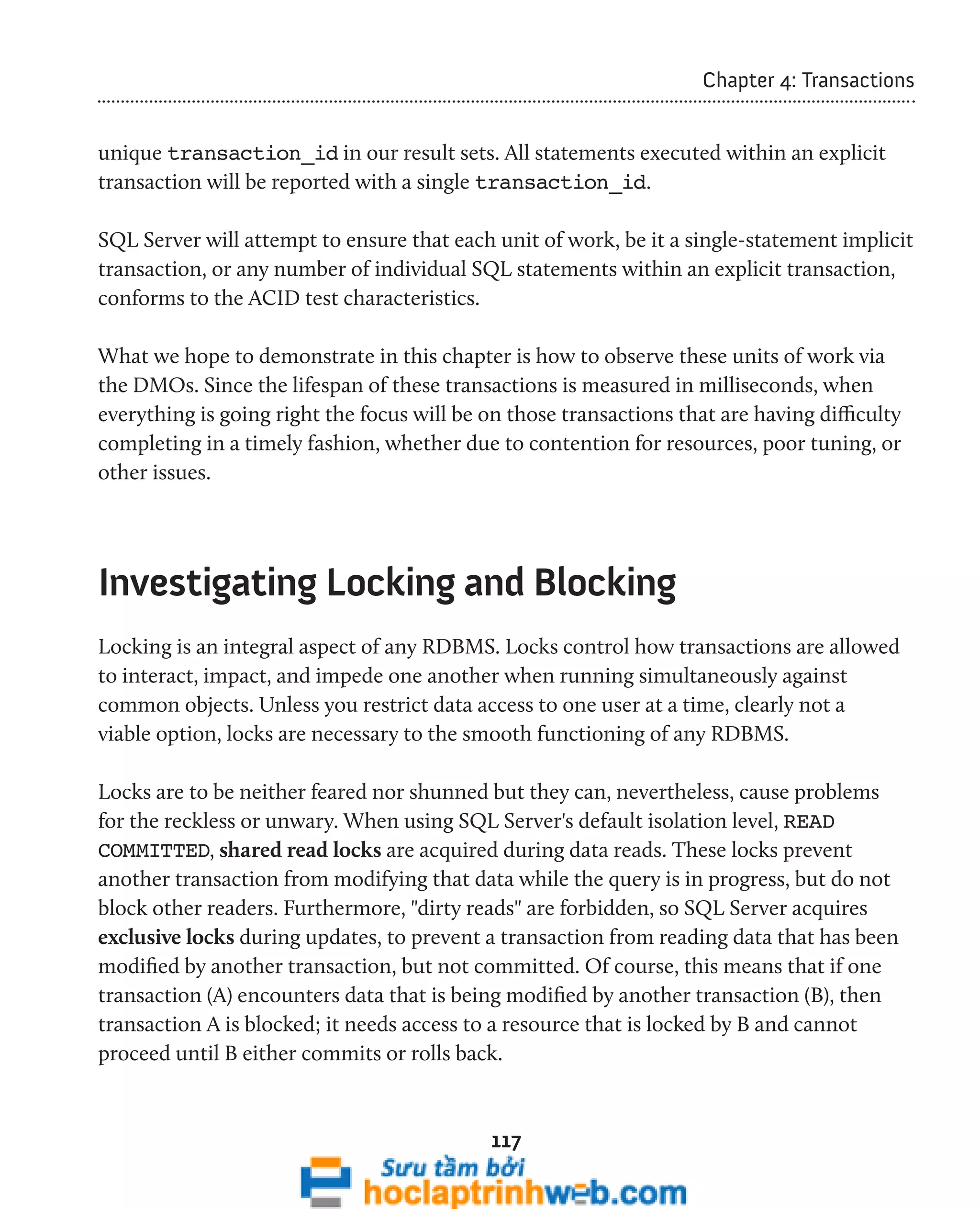 117 
Chapter 4: Transactions 
unique transaction_id in our result sets. All statements executed within an explicit 
transaction will be reported with a single transaction_id. 
SQL Server will attempt to ensure that each unit of work, be it a single-statement implicit 
transaction, or any number of individual SQL statements within an explicit transaction, 
conforms to the ACID test characteristics. 
What we hope to demonstrate in this chapter is how to observe these units of work via 
the DMOs. Since the lifespan of these transactions is measured in milliseconds, when 
everything is going right the focus will be on those transactions that are having difficulty 
completing in a timely fashion, whether due to contention for resources, poor tuning, or 
other issues. 
Investigating Locking and Blocking 
Locking is an integral aspect of any RDBMS. Locks control how transactions are allowed 
to interact, impact, and impede one another when running simultaneously against 
common objects. Unless you restrict data access to one user at a time, clearly not a 
viable option, locks are necessary to the smooth functioning of any RDBMS. 
Locks are to be neither feared nor shunned but they can, nevertheless, cause problems 
for the reckless or unwary. When using SQL Server's default isolation level, READ 
COMMITTED, shared read locks are acquired during data reads. These locks prevent 
another transaction from modifying that data while the query is in progress, but do not 
block other readers. Furthermore, "dirty reads" are forbidden, so SQL Server acquires 
exclusive locks during updates, to prevent a transaction from reading data that has been 
modified by another transaction, but not committed. Of course, this means that if one 
transaction (A) encounters data that is being modified by another transaction (B), then 
transaction A is blocked; it needs access to a resource that is locked by B and cannot 
proceed until B either commits or rolls back. 
 