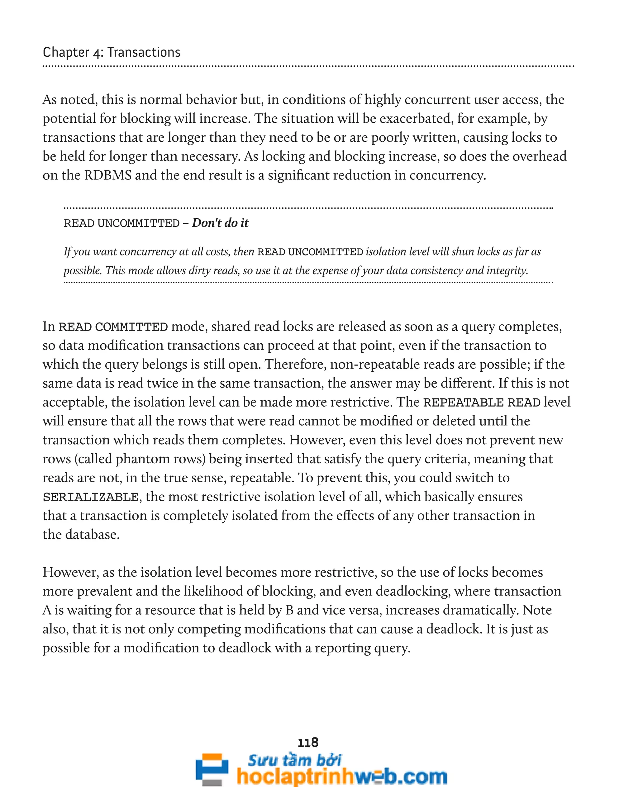 118 
Chapter 4: Transactions 
As noted, this is normal behavior but, in conditions of highly concurrent user access, the 
potential for blocking will increase. The situation will be exacerbated, for example, by 
transactions that are longer than they need to be or are poorly written, causing locks to 
be held for longer than necessary. As locking and blocking increase, so does the overhead 
on the RDBMS and the end result is a significant reduction in concurrency. 
READ UNCOMMITTED – Don't do it 
If you want concurrency at all costs, then READ UNCOMMITTED isolation level will shun locks as far as 
possible. This mode allows dirty reads, so use it at the expense of your data consistency and integrity. 
In READ COMMITTED mode, shared read locks are released as soon as a query completes, 
so data modification transactions can proceed at that point, even if the transaction to 
which the query belongs is still open. Therefore, non-repeatable reads are possible; if the 
same data is read twice in the same transaction, the answer may be different. If this is not 
acceptable, the isolation level can be made more restrictive. The REPEATABLE READ level 
will ensure that all the rows that were read cannot be modified or deleted until the 
transaction which reads them completes. However, even this level does not prevent new 
rows (called phantom rows) being inserted that satisfy the query criteria, meaning that 
reads are not, in the true sense, repeatable. To prevent this, you could switch to 
SERIALIZABLE, the most restrictive isolation level of all, which basically ensures 
that a transaction is completely isolated from the effects of any other transaction in 
the database. 
However, as the isolation level becomes more restrictive, so the use of locks becomes 
more prevalent and the likelihood of blocking, and even deadlocking, where transaction 
A is waiting for a resource that is held by B and vice versa, increases dramatically. Note 
also, that it is not only competing modifications that can cause a deadlock. It is just as 
possible for a modification to deadlock with a reporting query. 
 