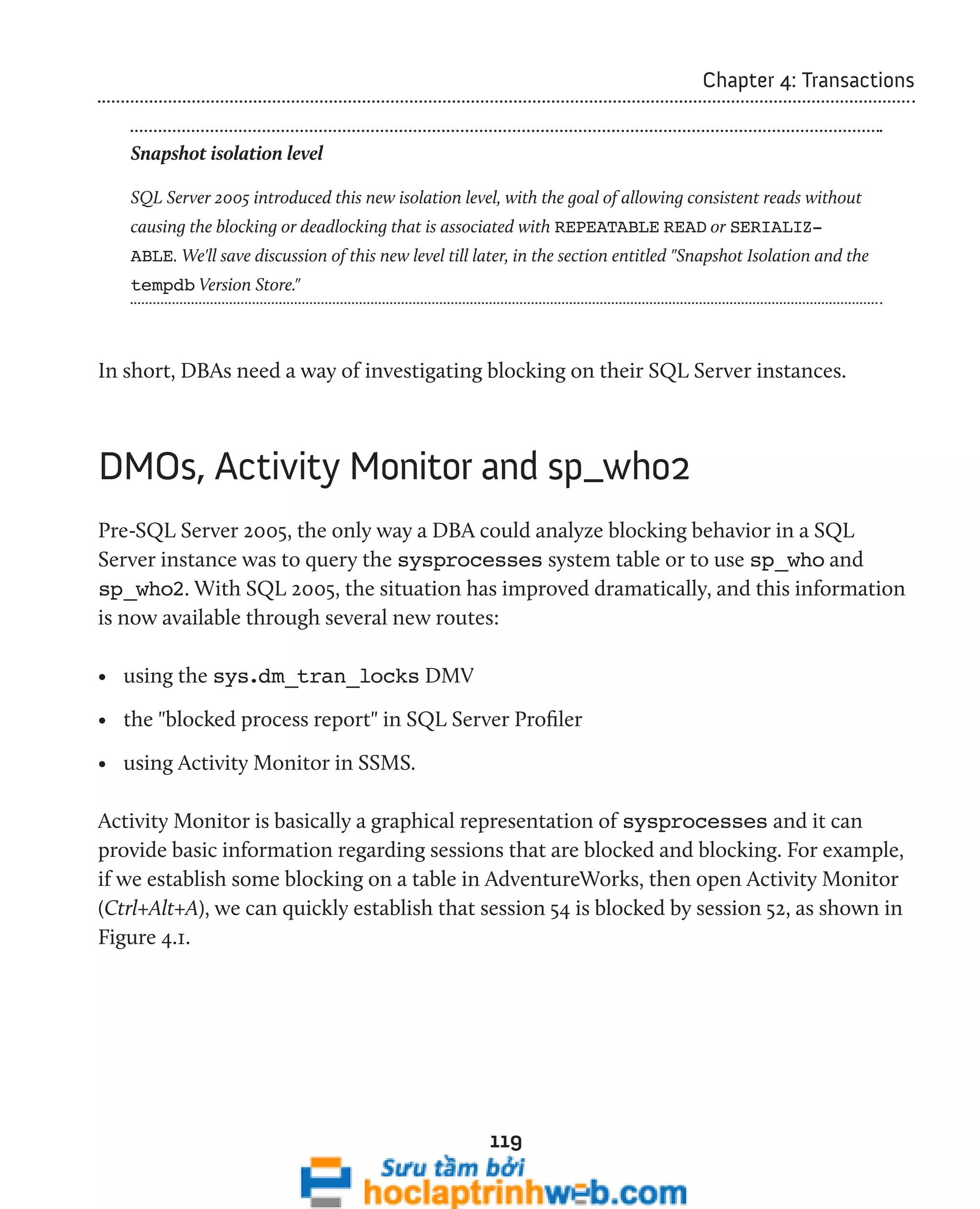 119 
Chapter 4: Transactions 
Snapshot isolation level 
SQL Server 2005 introduced this new isolation level, with the goal of allowing consistent reads without 
causing the blocking or deadlocking that is associated with REPEATABLE READ or SERIALIZ-ABLE. 
We'll save discussion of this new level till later, in the section entitled "Snapshot Isolation and the 
tempdb Version Store." 
In short, DBAs need a way of investigating blocking on their SQL Server instances. 
DMOs, Activity Monitor and sp_who2 
Pre-SQL Server 2005, the only way a DBA could analyze blocking behavior in a SQL 
Server instance was to query the sysprocesses system table or to use sp_who and 
sp_who2. With SQL 2005, the situation has improved dramatically, and this information 
is now available through several new routes: 
• using the sys.dm_tran_locks DMV 
• the "blocked process report" in SQL Server Profiler 
• using Activity Monitor in SSMS. 
Activity Monitor is basically a graphical representation of sysprocesses and it can 
provide basic information regarding sessions that are blocked and blocking. For example, 
if we establish some blocking on a table in AdventureWorks, then open Activity Monitor 
(Ctrl+Alt+A), we can quickly establish that session 54 is blocked by session 52, as shown in 
Figure 4.1. 
 