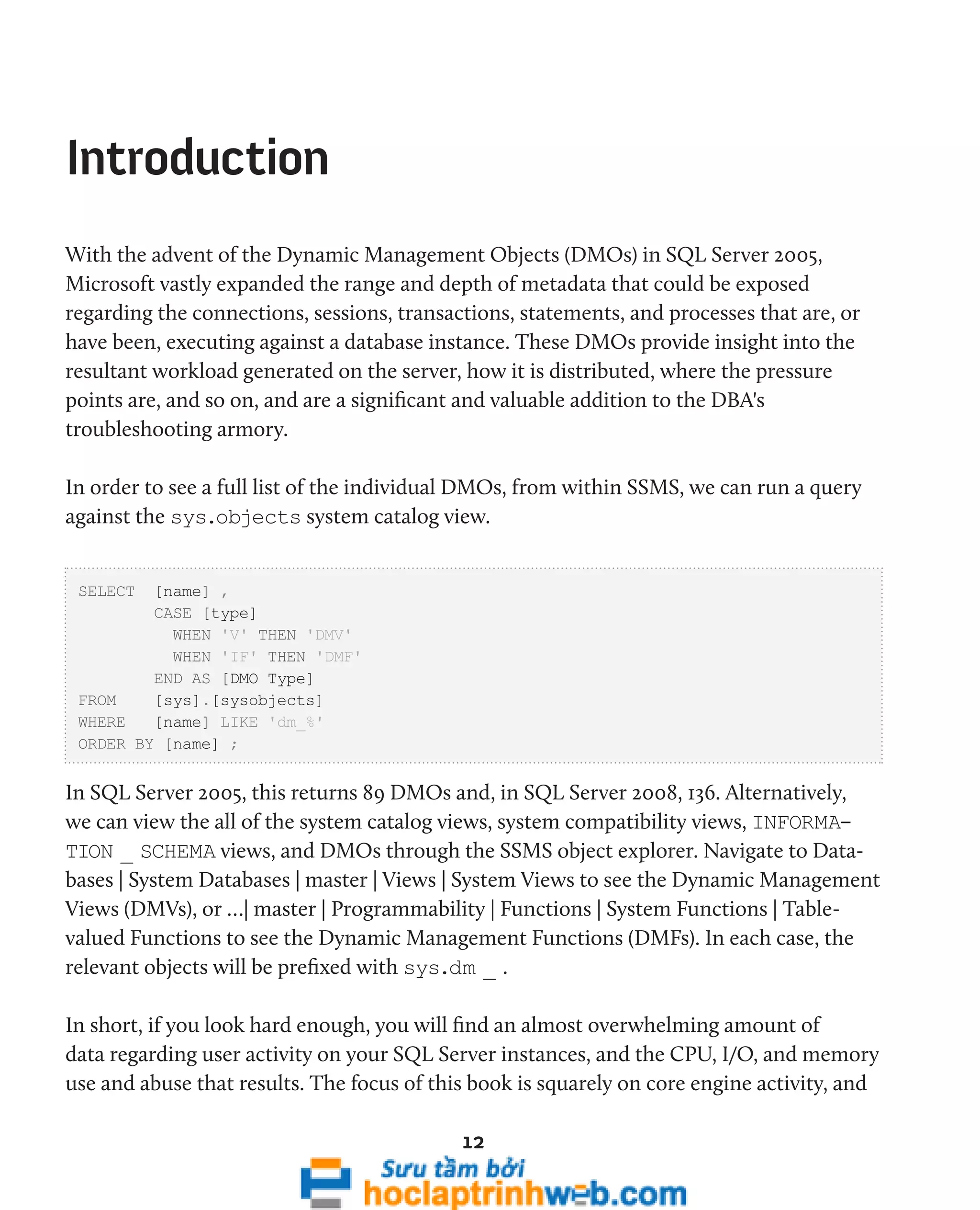 12 
Introduction 
With the advent of the Dynamic Management Objects (DMOs) in SQL Server 2005, 
Microsoft vastly expanded the range and depth of metadata that could be exposed 
regarding the connections, sessions, transactions, statements, and processes that are, or 
have been, executing against a database instance. These DMOs provide insight into the 
resultant workload generated on the server, how it is distributed, where the pressure 
points are, and so on, and are a significant and valuable addition to the DBA's 
troubleshooting armory. 
In order to see a full list of the individual DMOs, from within SSMS, we can run a query 
against the sys.objects system catalog view. 
SELECT [name] , 
CASE [type] 
WHEN 'V' THEN 'DMV' 
WHEN 'IF' THEN 'DMF' 
END AS [DMO Type] 
FROM [sys].[sysobjects] 
WHERE [name] LIKE 'dm_%' 
ORDER BY [name] ; 
In SQL Server 2005, this returns 89 DMOs and, in SQL Server 2008, 136. Alternatively, 
we can view the all of the system catalog views, system compatibility views, INFORMA-TION 
_ SCHEMA views, and DMOs through the SSMS object explorer. Navigate to Data-bases 
| System Databases | master | Views | System Views to see the Dynamic Management 
Views (DMVs), or …| master | Programmability | Functions | System Functions | Table-valued 
Functions to see the Dynamic Management Functions (DMFs). In each case, the 
relevant objects will be prefixed with sys.dm _ . 
In short, if you look hard enough, you will find an almost overwhelming amount of 
data regarding user activity on your SQL Server instances, and the CPU, I/O, and memory 
use and abuse that results. The focus of this book is squarely on core engine activity, and 
 