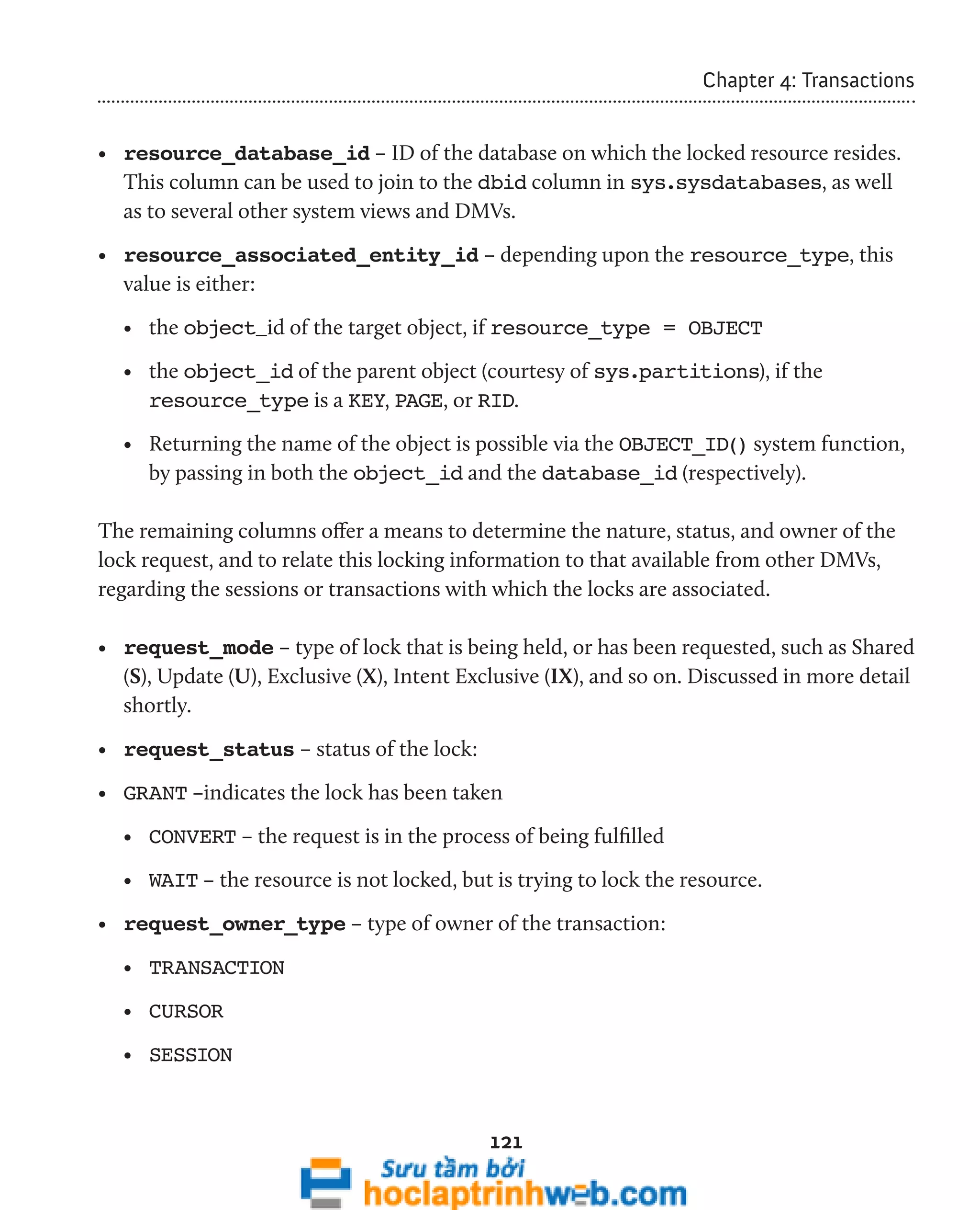 121 
Chapter 4: Transactions 
• resource_database_id – ID of the database on which the locked resource resides. 
This column can be used to join to the dbid column in sys.sysdatabases, as well 
as to several other system views and DMVs. 
• resource_associated_entity_id – depending upon the resource_type, this 
value is either: 
• the object_id of the target object, if resource_type = OBJECT 
• the object_id of the parent object (courtesy of sys.partitions), if the 
resource_type is a KEY, PAGE, or RID. 
• Returning the name of the object is possible via the OBJECT_ID() system function, 
by passing in both the object_id and the database_id (respectively). 
The remaining columns offer a means to determine the nature, status, and owner of the 
lock request, and to relate this locking information to that available from other DMVs, 
regarding the sessions or transactions with which the locks are associated. 
• request_mode – type of lock that is being held, or has been requested, such as Shared 
(S), Update (U), Exclusive (X), Intent Exclusive (IX), and so on. Discussed in more detail 
shortly. 
• request_status – status of the lock: 
• GRANT –indicates the lock has been taken 
• CONVERT – the request is in the process of being fulfilled 
• WAIT – the resource is not locked, but is trying to lock the resource. 
• request_owner_type – type of owner of the transaction: 
• TRANSACTION 
• CURSOR 
• SESSION 
 