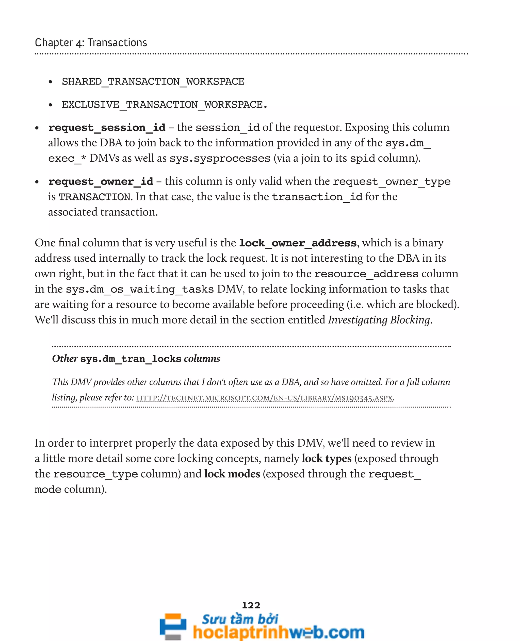 122 
Chapter 4: Transactions 
• SHARED_TRANSACTION_WORKSPACE 
• EXCLUSIVE_TRANSACTION_WORKSPACE. 
• request_session_id – the session_id of the requestor. Exposing this column 
allows the DBA to join back to the information provided in any of the sys.dm_ 
exec_* DMVs as well as sys.sysprocesses (via a join to its spid column). 
• request_owner_id – this column is only valid when the request_owner_type 
is TRANSACTION. In that case, the value is the transaction_id for the 
associated transaction. 
One final column that is very useful is the lock_owner_address, which is a binary 
address used internally to track the lock request. It is not interesting to the DBA in its 
own right, but in the fact that it can be used to join to the resource_address column 
in the sys.dm_os_waiting_tasks DMV, to relate locking information to tasks that 
are waiting for a resource to become available before proceeding (i.e. which are blocked). 
We'll discuss this in much more detail in the section entitled Investigating Blocking. 
Other sys.dm_tran_locks columns 
This DMV provides other columns that I don't often use as a DBA, and so have omitted. For a full column 
listing, please refer to: http://technet.microsoft.com/en-us/library/ms190345.aspx. 
In order to interpret properly the data exposed by this DMV, we'll need to review in 
a little more detail some core locking concepts, namely lock types (exposed through 
the resource_type column) and lock modes (exposed through the request_ 
mode column). 
 