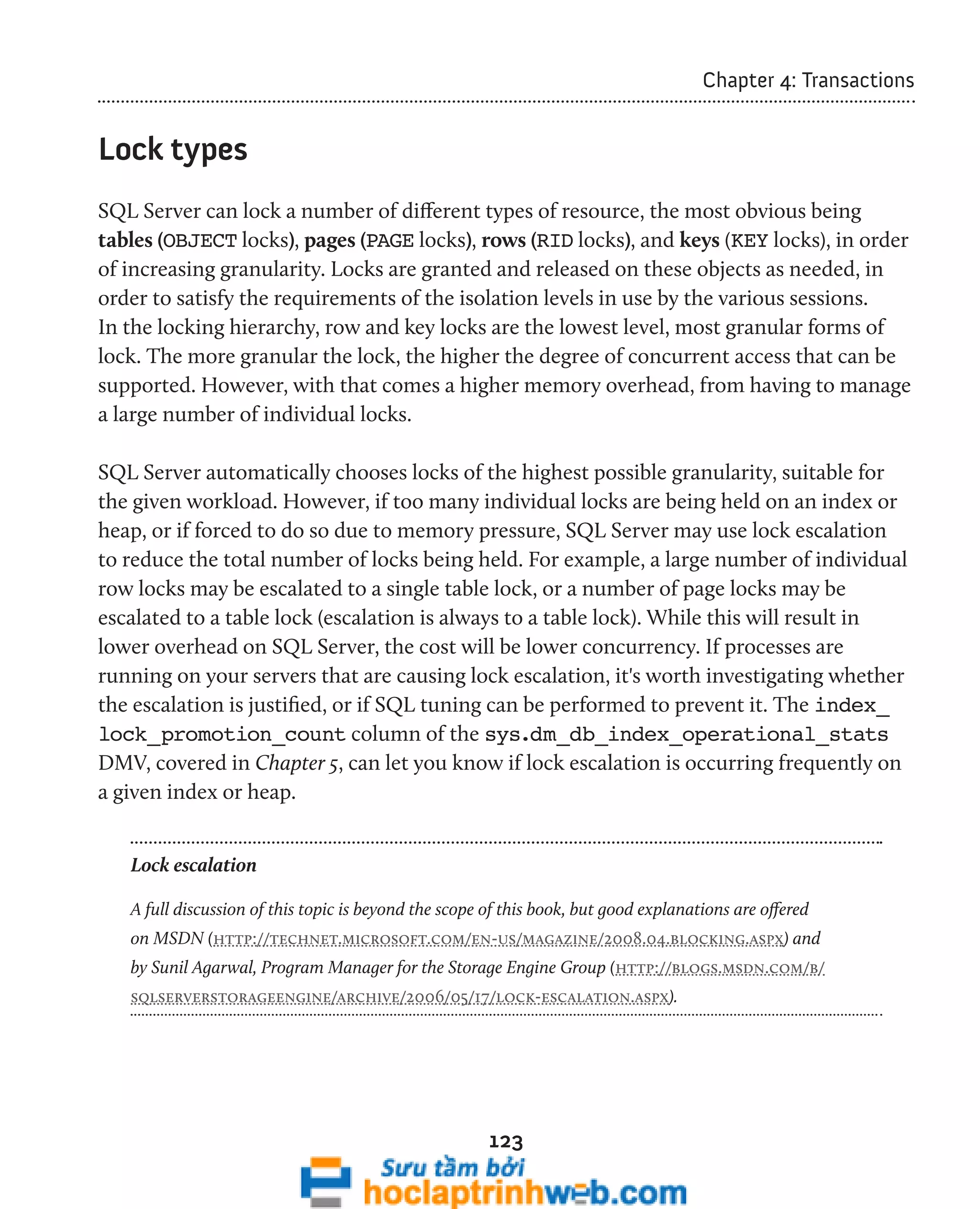 123 
Chapter 4: Transactions 
Lock types 
SQL Server can lock a number of different types of resource, the most obvious being 
tables (OBJECT locks), pages (PAGE locks), rows (RID locks), and keys (KEY locks), in order 
of increasing granularity. Locks are granted and released on these objects as needed, in 
order to satisfy the requirements of the isolation levels in use by the various sessions. 
In the locking hierarchy, row and key locks are the lowest level, most granular forms of 
lock. The more granular the lock, the higher the degree of concurrent access that can be 
supported. However, with that comes a higher memory overhead, from having to manage 
a large number of individual locks. 
SQL Server automatically chooses locks of the highest possible granularity, suitable for 
the given workload. However, if too many individual locks are being held on an index or 
heap, or if forced to do so due to memory pressure, SQL Server may use lock escalation 
to reduce the total number of locks being held. For example, a large number of individual 
row locks may be escalated to a single table lock, or a number of page locks may be 
escalated to a table lock (escalation is always to a table lock). While this will result in 
lower overhead on SQL Server, the cost will be lower concurrency. If processes are 
running on your servers that are causing lock escalation, it's worth investigating whether 
the escalation is justified, or if SQL tuning can be performed to prevent it. The index_ 
lock_promotion_count column of the sys.dm_db_index_operational_stats 
DMV, covered in Chapter 5, can let you know if lock escalation is occurring frequently on 
a given index or heap. 
Lock escalation 
A full discussion of this topic is beyond the scope of this book, but good explanations are offered 
on MSDN (http://technet.microsoft.com/en-us/magazine/2008.04.blocking.aspx) and 
by Sunil Agarwal, Program Manager for the Storage Engine Group (http://blogs.msdn.com/b/ 
sqlserverstorageengine/archive/2006/05/17/lock-escalation.aspx). 
 