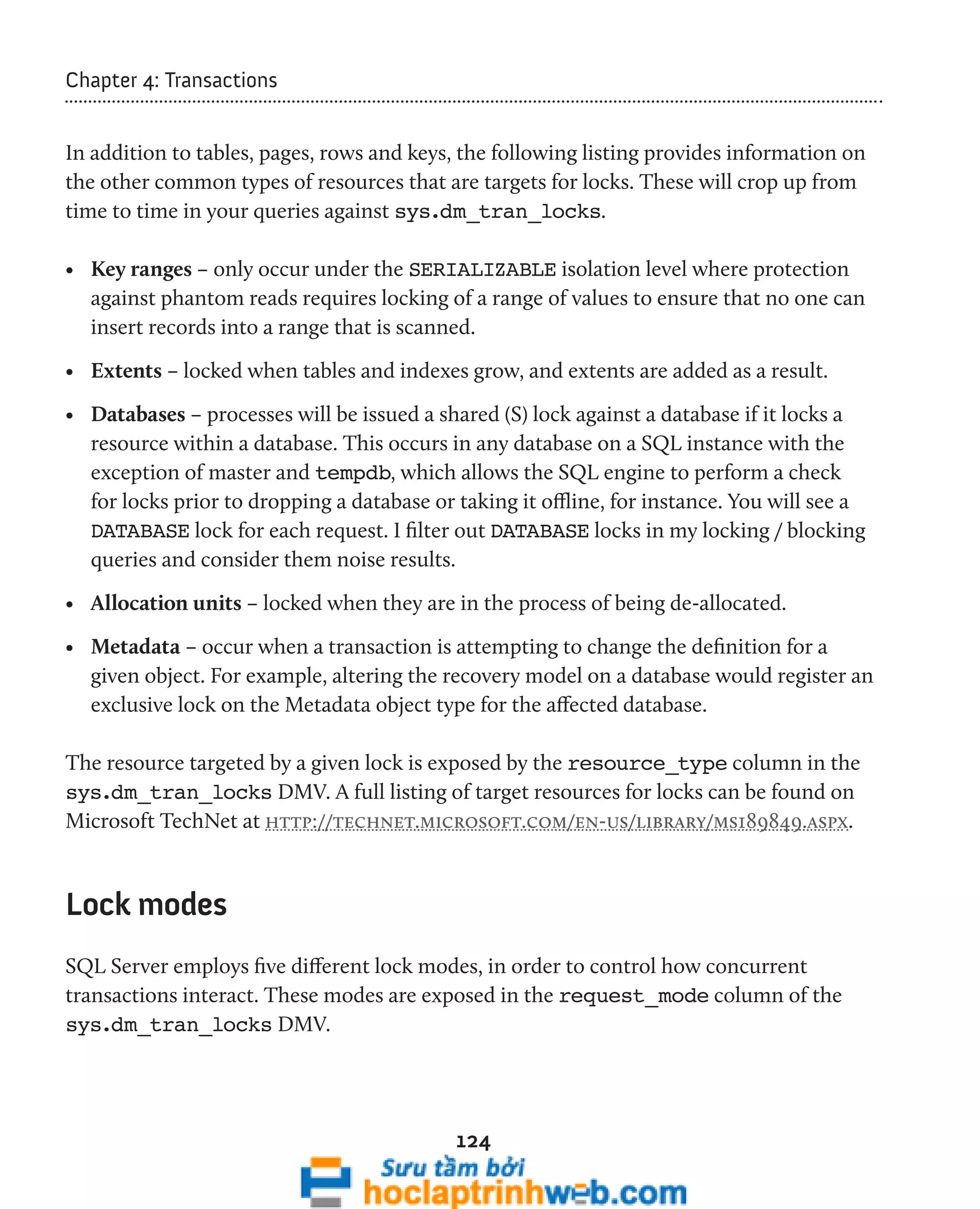 124 
Chapter 4: Transactions 
In addition to tables, pages, rows and keys, the following listing provides information on 
the other common types of resources that are targets for locks. These will crop up from 
time to time in your queries against sys.dm_tran_locks. 
• Key ranges – only occur under the SERIALIZABLE isolation level where protection 
against phantom reads requires locking of a range of values to ensure that no one can 
insert records into a range that is scanned. 
• Extents – locked when tables and indexes grow, and extents are added as a result. 
• Databases – processes will be issued a shared (S) lock against a database if it locks a 
resource within a database. This occurs in any database on a SQL instance with the 
exception of master and tempdb, which allows the SQL engine to perform a check 
for locks prior to dropping a database or taking it offline, for instance. You will see a 
DATABASE lock for each request. I filter out DATABASE locks in my locking / blocking 
queries and consider them noise results. 
• Allocation units – locked when they are in the process of being de-allocated. 
• Metadata – occur when a transaction is attempting to change the definition for a 
given object. For example, altering the recovery model on a database would register an 
exclusive lock on the Metadata object type for the affected database. 
The resource targeted by a given lock is exposed by the resource_type column in the 
sys.dm_tran_locks DMV. A full listing of target resources for locks can be found on 
Microsoft TechNet at http://technet.microsoft.com/en-us/library/ms189849.aspx. 
Lock modes 
SQL Server employs five different lock modes, in order to control how concurrent 
transactions interact. These modes are exposed in the request_mode column of the 
sys.dm_tran_locks DMV. 
 