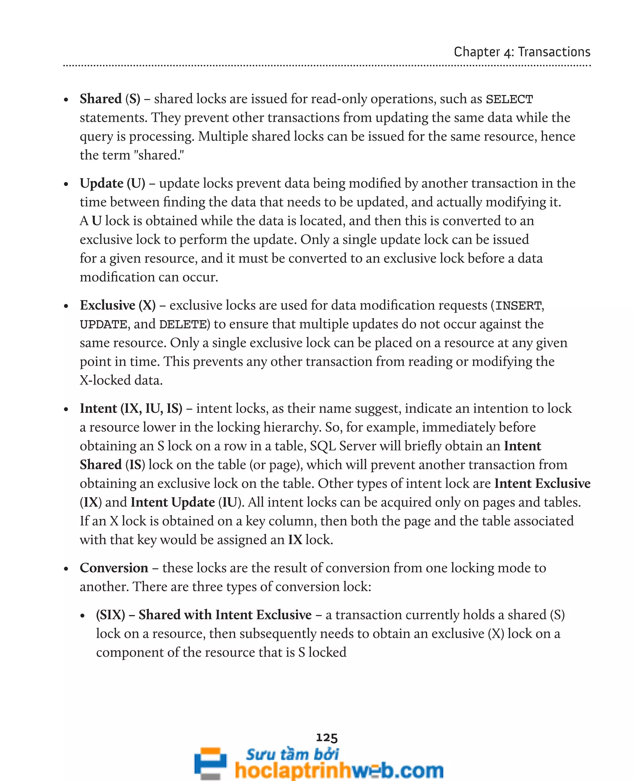 125 
Chapter 4: Transactions 
• Shared (S) – shared locks are issued for read-only operations, such as SELECT 
statements. They prevent other transactions from updating the same data while the 
query is processing. Multiple shared locks can be issued for the same resource, hence 
the term "shared." 
• Update (U) – update locks prevent data being modified by another transaction in the 
time between finding the data that needs to be updated, and actually modifying it. 
A U lock is obtained while the data is located, and then this is converted to an 
exclusive lock to perform the update. Only a single update lock can be issued 
for a given resource, and it must be converted to an exclusive lock before a data 
modification can occur. 
• Exclusive (X) – exclusive locks are used for data modification requests (INSERT, 
UPDATE, and DELETE) to ensure that multiple updates do not occur against the 
same resource. Only a single exclusive lock can be placed on a resource at any given 
point in time. This prevents any other transaction from reading or modifying the 
X-locked data. 
• Intent (IX, IU, IS) – intent locks, as their name suggest, indicate an intention to lock 
a resource lower in the locking hierarchy. So, for example, immediately before 
obtaining an S lock on a row in a table, SQL Server will briefly obtain an Intent 
Shared (IS) lock on the table (or page), which will prevent another transaction from 
obtaining an exclusive lock on the table. Other types of intent lock are Intent Exclusive 
(IX) and Intent Update (IU). All intent locks can be acquired only on pages and tables. 
If an X lock is obtained on a key column, then both the page and the table associated 
with that key would be assigned an IX lock. 
• Conversion – these locks are the result of conversion from one locking mode to 
another. There are three types of conversion lock: 
• (SIX) – Shared with Intent Exclusive – a transaction currently holds a shared (S) 
lock on a resource, then subsequently needs to obtain an exclusive (X) lock on a 
component of the resource that is S locked 
 