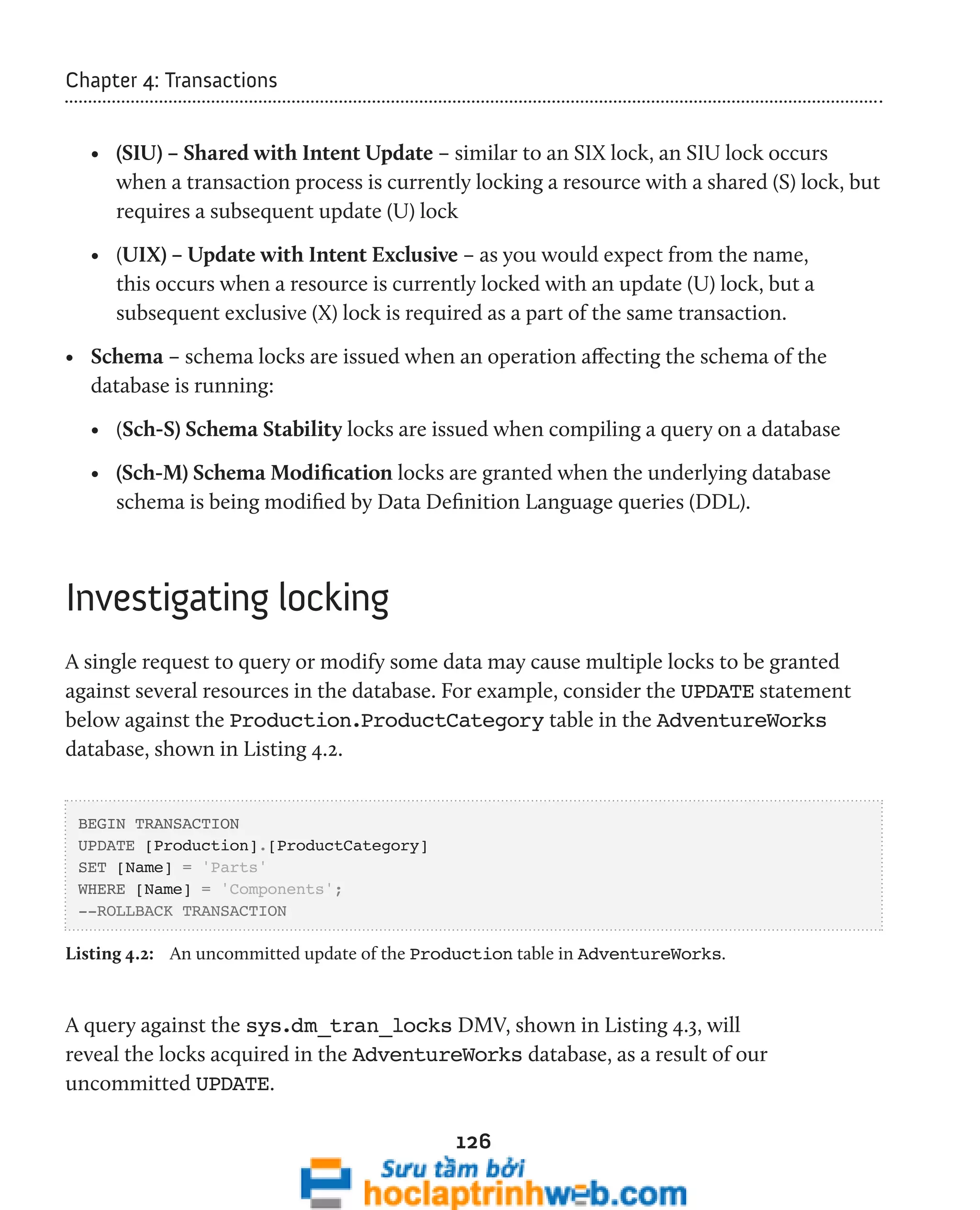 126 
Chapter 4: Transactions 
• (SIU) – Shared with Intent Update – similar to an SIX lock, an SIU lock occurs 
when a transaction process is currently locking a resource with a shared (S) lock, but 
requires a subsequent update (U) lock 
• (UIX) – Update with Intent Exclusive – as you would expect from the name, 
this occurs when a resource is currently locked with an update (U) lock, but a 
subsequent exclusive (X) lock is required as a part of the same transaction. 
• Schema – schema locks are issued when an operation affecting the schema of the 
database is running: 
• (Sch-S) Schema Stability locks are issued when compiling a query on a database 
• (Sch-M) Schema Modification locks are granted when the underlying database 
schema is being modified by Data Definition Language queries (DDL). 
Investigating locking 
A single request to query or modify some data may cause multiple locks to be granted 
against several resources in the database. For example, consider the UPDATE statement 
below against the Production.ProductCategory table in the AdventureWorks 
database, shown in Listing 4.2. 
BEGIN TRANSACTION 
UPDATE [Production].[ProductCategory] 
SET [Name] = 'Parts' 
WHERE [Name] = 'Components'; 
--ROLLBACK TRANSACTION 
Listing 4.2: An uncommitted update of the Production table in AdventureWorks. 
A query against the sys.dm_tran_locks DMV, shown in Listing 4.3, will 
reveal the locks acquired in the AdventureWorks database, as a result of our 
uncommitted UPDATE. 
 